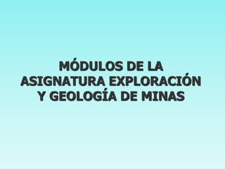 MÓDULOS DE LA
ASIGNATURA EXPLORACIÓN
Y GEOLOGÍA DE MINAS

 