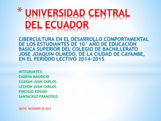 CIBERCULTURA EN EL DESARROLLO COMPORTAMENTAL
DE LOS ESTUDIANTES DE 10° AÑO DE EDUCACION
BASICA SUPERIOR DEL COLEGIO DE BACHILLERATO
JOSE JOAQUIN OLMEDO, DE LA CIUDAD DE CAYAMBE,
EN EL PERIODO LECTIVO 2014-2015
INTEGRANTES:
CADENA MAURICIO
CUARAN JUAN CARLOS
LECHON JUAN CARLOS
PINCHAO EDISON
SANTACRUZ FRANCISCO
QUITO, DICIEMBRE DE 2014
* UNIVERSIDAD CENTRAL
DEL ECUADOR
 