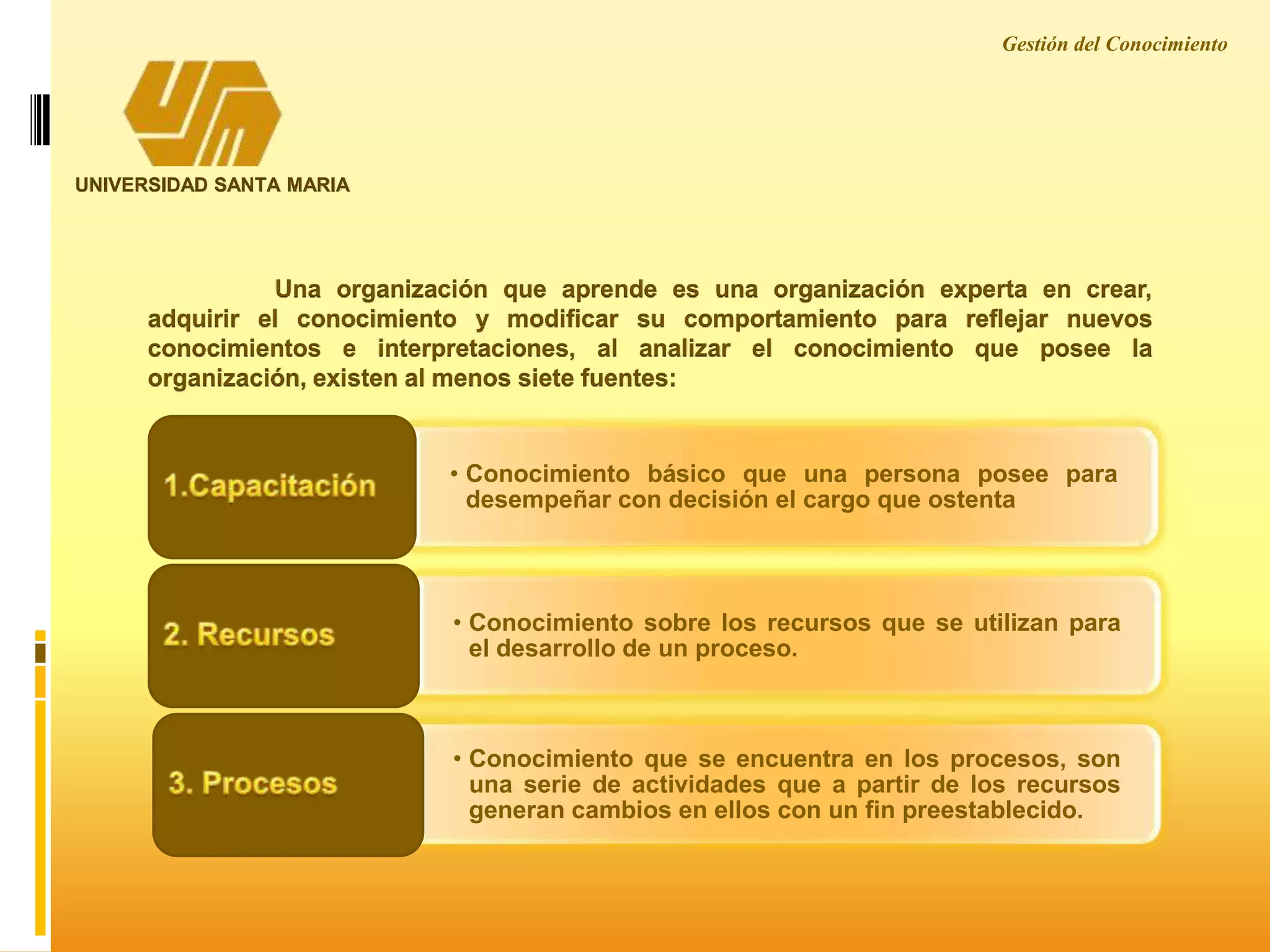 UNIVERSIDAD SANTA MARIA
Una organización que aprende es una organización experta en crear,
adquirir el conocimiento y modificar su comportamiento para reflejar nuevos
conocimientos e interpretaciones, al analizar el conocimiento que posee la
organización, existen al menos siete fuentes:
• Conocimiento básico que una persona posee para
desempeñar con decisión el cargo que ostenta
• Conocimiento sobre los recursos que se utilizan para
el desarrollo de un proceso.
• Conocimiento que se encuentra en los procesos, son
una serie de actividades que a partir de los recursos
generan cambios en ellos con un fin preestablecido.
Gestión del Conocimiento
 