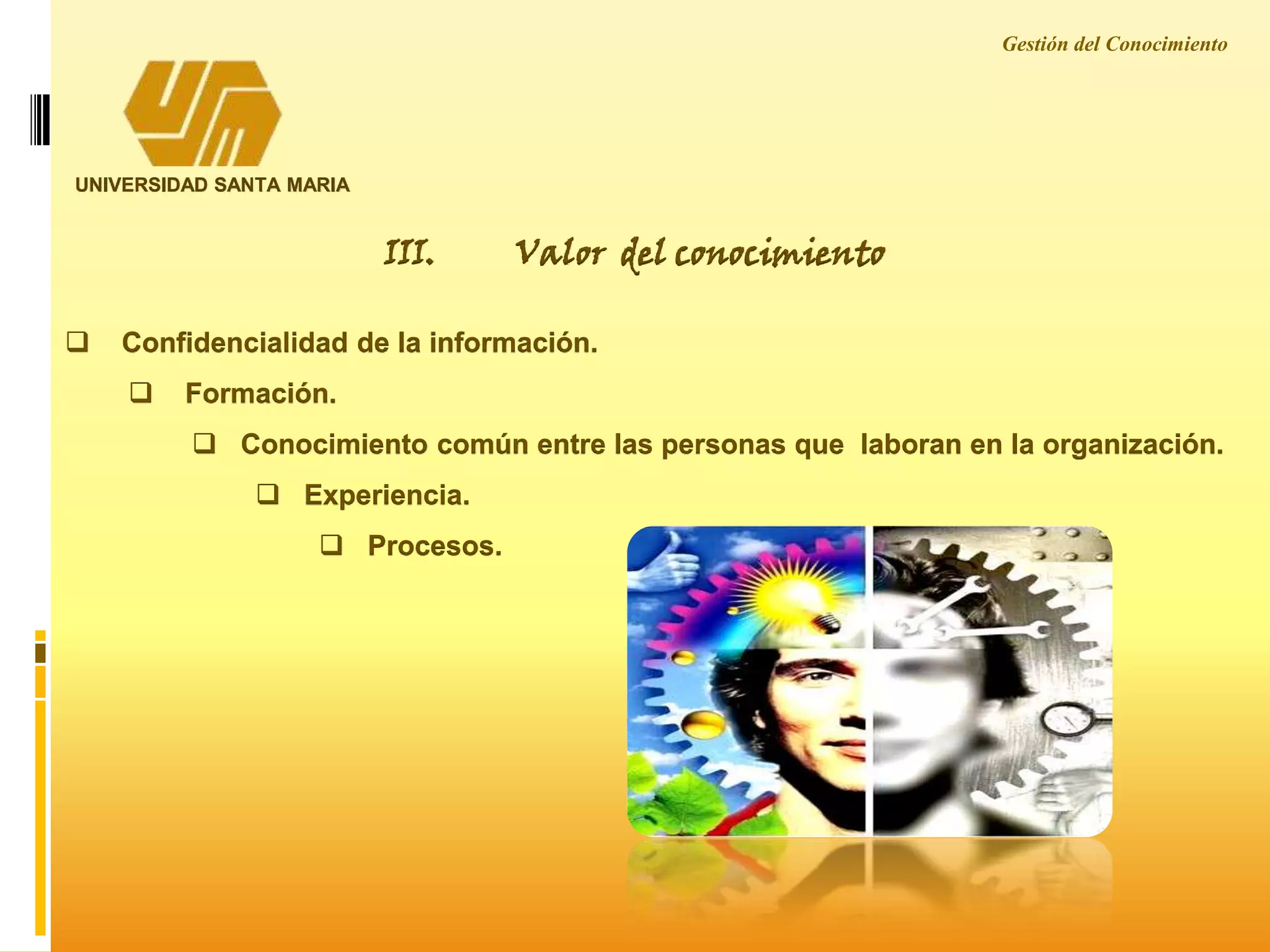 UNIVERSIDAD SANTA MARIA
III. Valor del conocimiento
 Confidencialidad de la información.
 Formación.
 Conocimiento común entre las personas que laboran en la organización.
 Experiencia.
 Procesos.
Gestión del Conocimiento
 