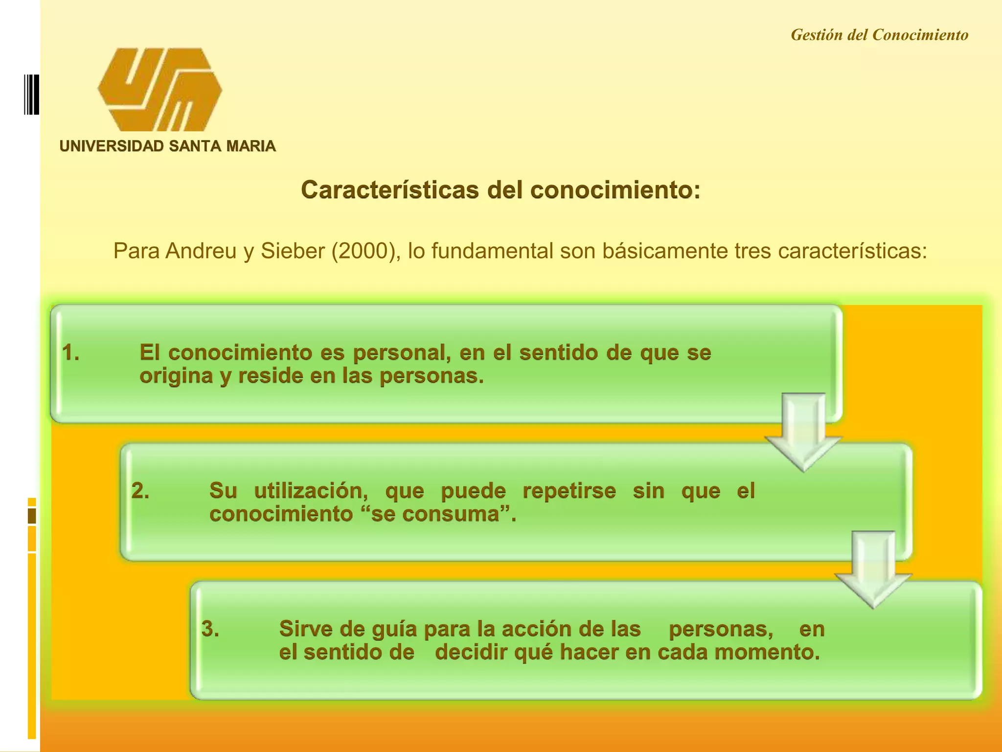 Características del conocimiento:
UNIVERSIDAD SANTA MARIA
Para Andreu y Sieber (2000), lo fundamental son básicamente tres características:
1. El conocimiento es personal, en el sentido de que se
origina y reside en las personas.
2. Su utilización, que puede repetirse sin que el
conocimiento “se consuma”.
3. Sirve de guía para la acción de las personas, en
el sentido de decidir qué hacer en cada momento.
Gestión del Conocimiento
 