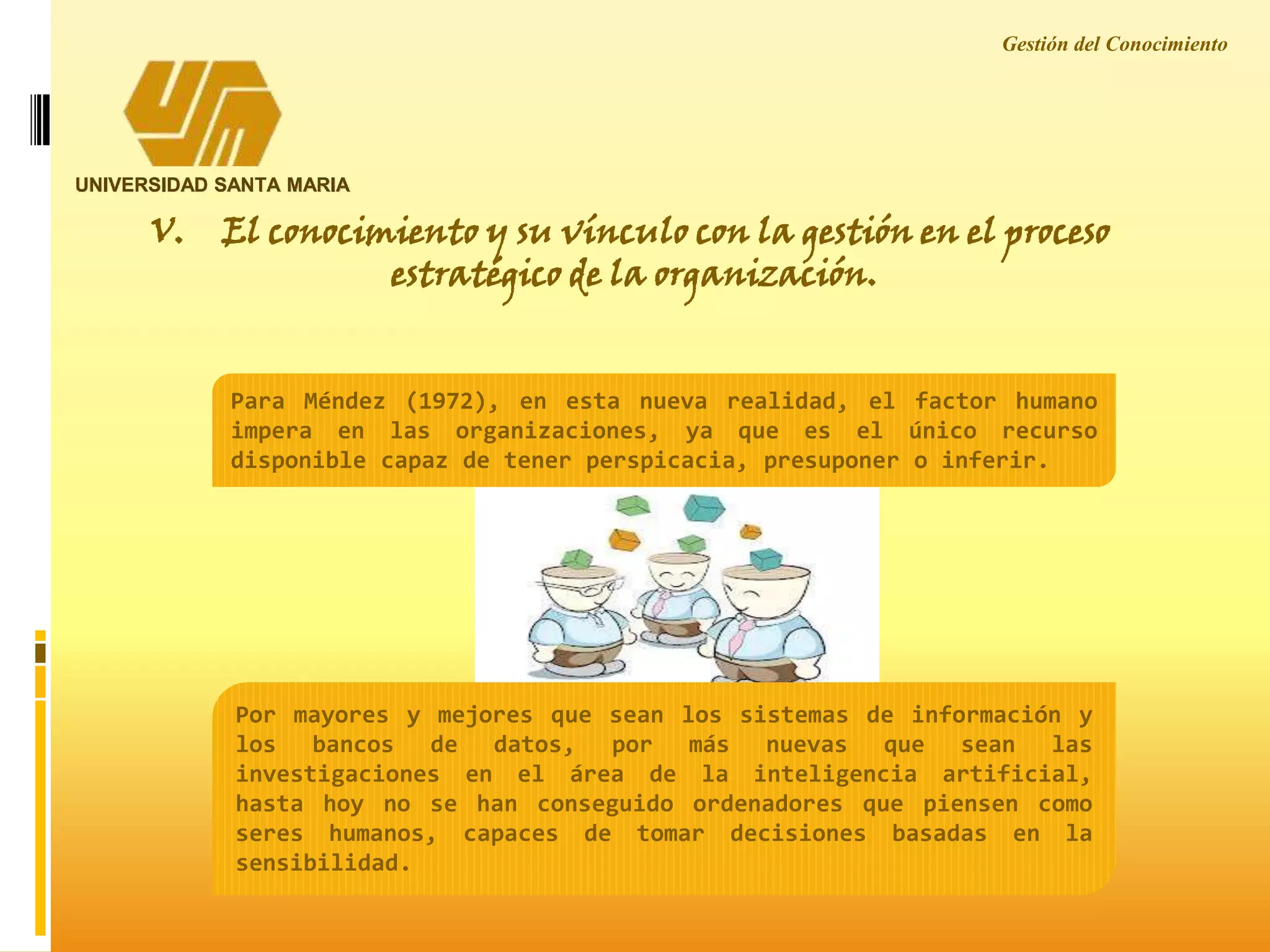 Gestión del Conocimiento
UNIVERSIDAD SANTA MARIA
V. El conocimiento y su vínculo con la gestión en el proceso
estratégico de la organización.
Para Méndez (1972), en esta nueva realidad, el factor humano
impera en las organizaciones, ya que es el único recurso
disponible capaz de tener perspicacia, presuponer o inferir.
Por mayores y mejores que sean los sistemas de información y
los bancos de datos, por más nuevas que sean las
investigaciones en el área de la inteligencia artificial,
hasta hoy no se han conseguido ordenadores que piensen como
seres humanos, capaces de tomar decisiones basadas en la
sensibilidad.
 