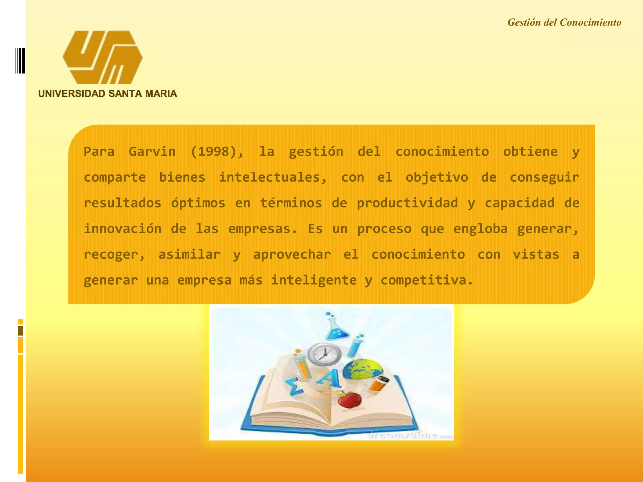 Gestión del Conocimiento
UNIVERSIDAD SANTA MARIA
Para Garvin (1998), la gestión del conocimiento obtiene y
comparte bienes intelectuales, con el objetivo de conseguir
resultados óptimos en términos de productividad y capacidad de
innovación de las empresas. Es un proceso que engloba generar,
recoger, asimilar y aprovechar el conocimiento con vistas a
generar una empresa más inteligente y competitiva.
 