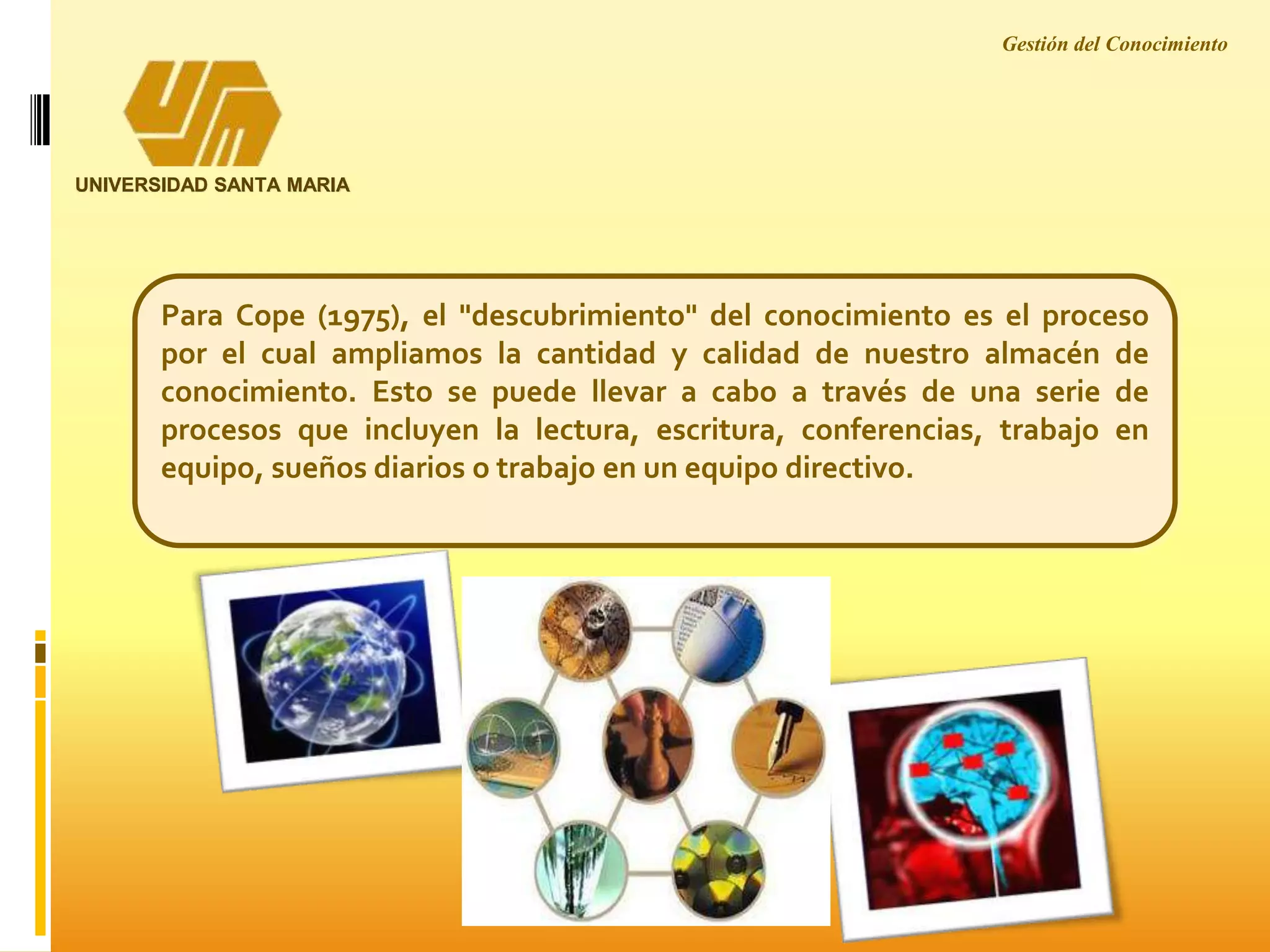 Gestión del Conocimiento
UNIVERSIDAD SANTA MARIA
Para Cope (1975), el "descubrimiento" del conocimiento es el proceso
por el cual ampliamos la cantidad y calidad de nuestro almacén de
conocimiento. Esto se puede llevar a cabo a través de una serie de
procesos que incluyen la lectura, escritura, conferencias, trabajo en
equipo, sueños diarios o trabajo en un equipo directivo.
 