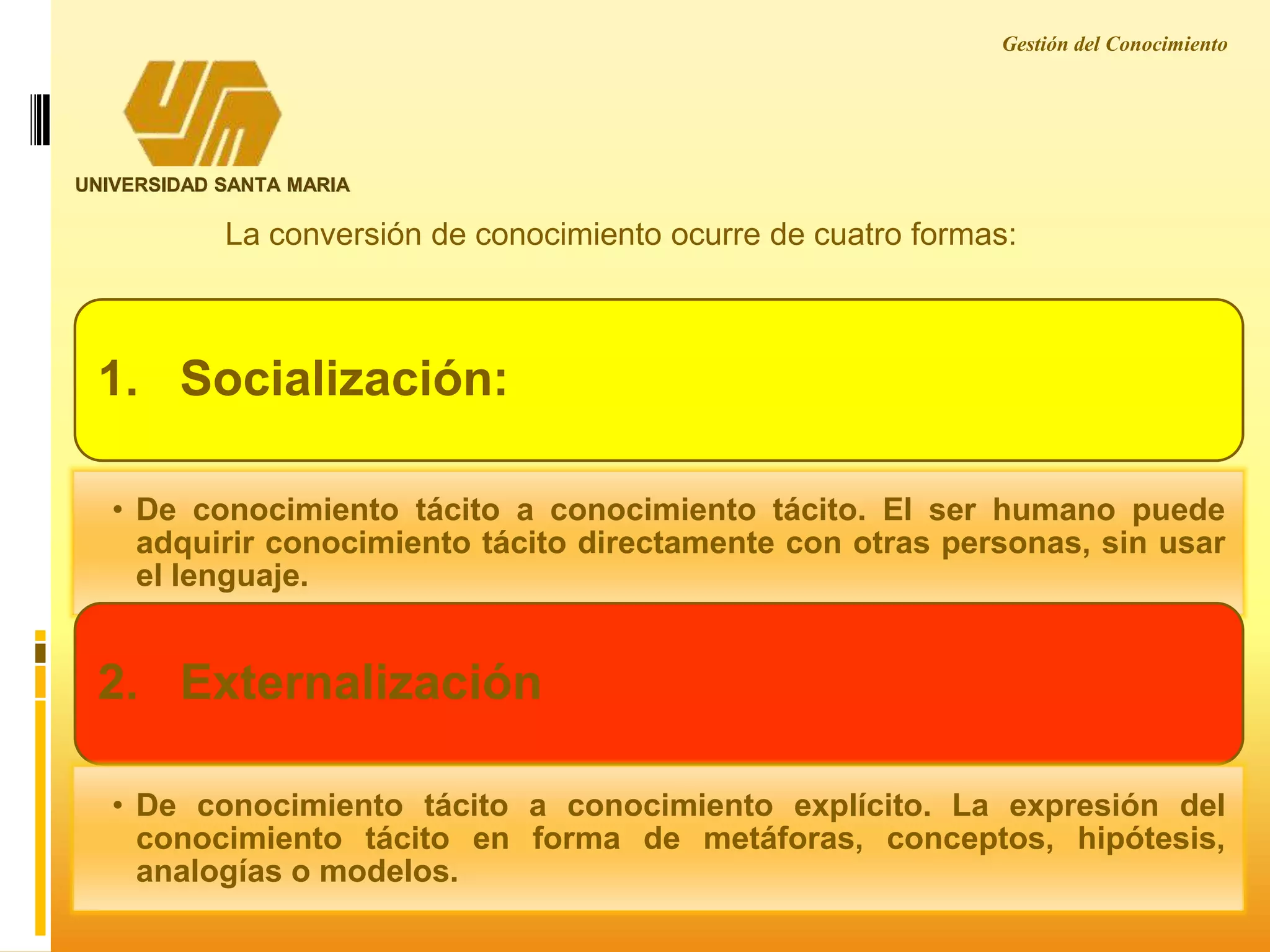 Gestión del Conocimiento
UNIVERSIDAD SANTA MARIA
La conversión de conocimiento ocurre de cuatro formas:
1. Socialización:
• De conocimiento tácito a conocimiento tácito. El ser humano puede
adquirir conocimiento tácito directamente con otras personas, sin usar
el lenguaje.
2. Externalización
• De conocimiento tácito a conocimiento explícito. La expresión del
conocimiento tácito en forma de metáforas, conceptos, hipótesis,
analogías o modelos.
 