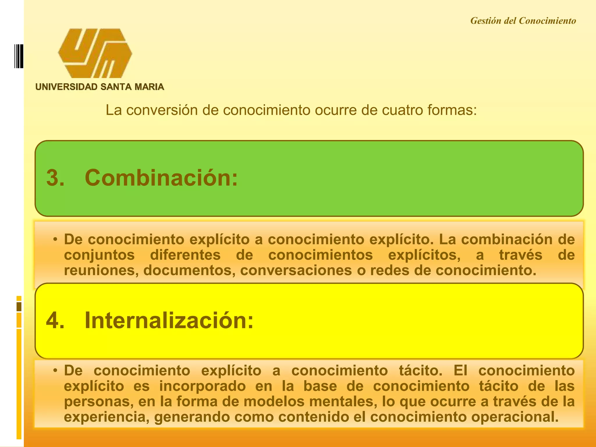 Gestión del Conocimiento
UNIVERSIDAD SANTA MARIA
La conversión de conocimiento ocurre de cuatro formas:
3. Combinación:
• De conocimiento explícito a conocimiento explícito. La combinación de
conjuntos diferentes de conocimientos explícitos, a través de
reuniones, documentos, conversaciones o redes de conocimiento.
4. Internalización:
• De conocimiento explícito a conocimiento tácito. El conocimiento
explícito es incorporado en la base de conocimiento tácito de las
personas, en la forma de modelos mentales, lo que ocurre a través de la
experiencia, generando como contenido el conocimiento operacional.
 