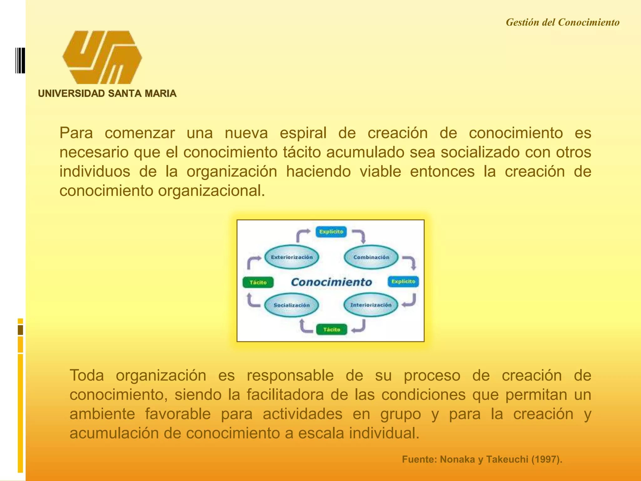 Gestión del Conocimiento
UNIVERSIDAD SANTA MARIA
Para comenzar una nueva espiral de creación de conocimiento es
necesario que el conocimiento tácito acumulado sea socializado con otros
individuos de la organización haciendo viable entonces la creación de
conocimiento organizacional.
Toda organización es responsable de su proceso de creación de
conocimiento, siendo la facilitadora de las condiciones que permitan un
ambiente favorable para actividades en grupo y para la creación y
acumulación de conocimiento a escala individual.
Fuente: Nonaka y Takeuchi (1997).
 