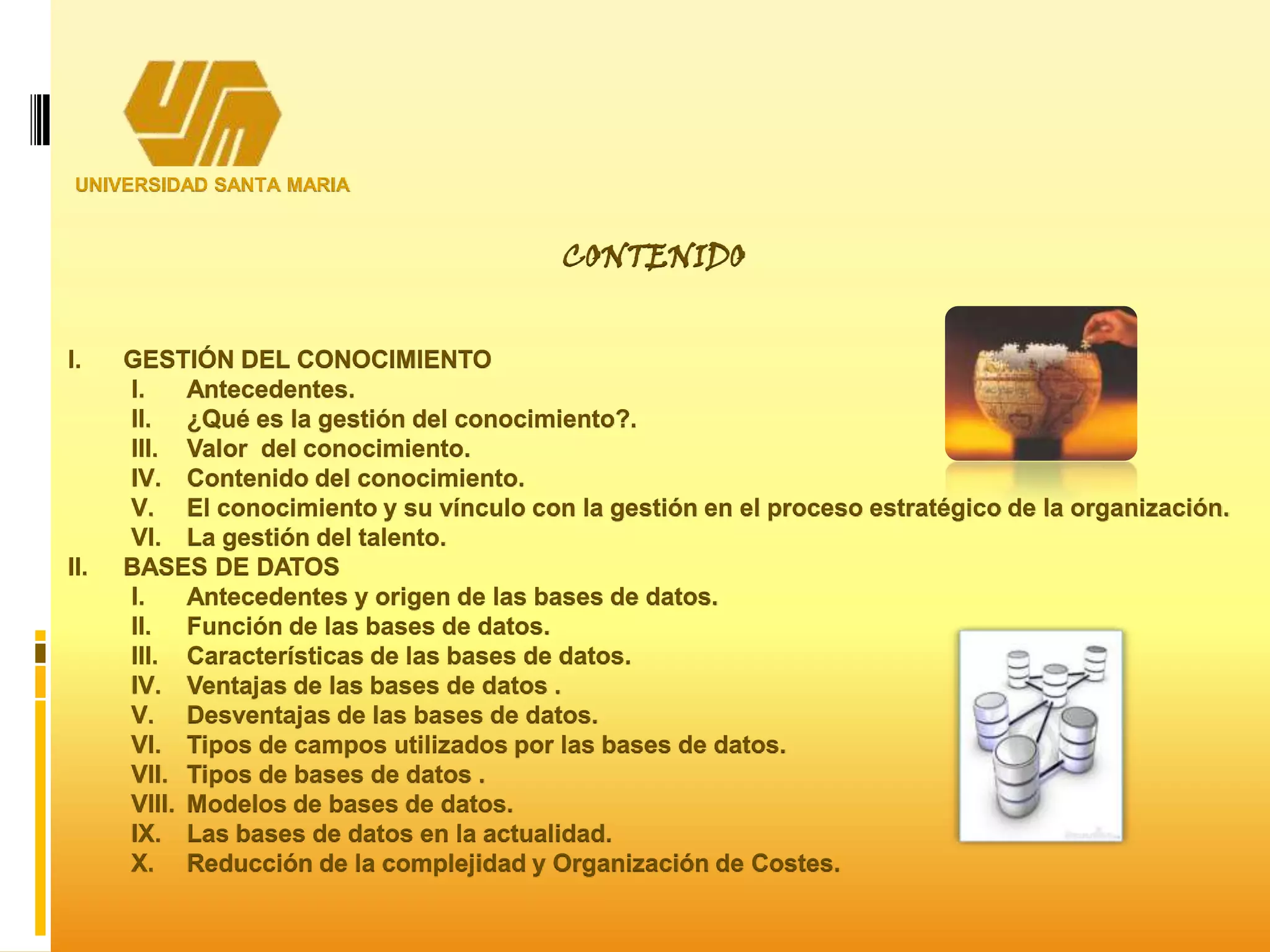 UNIVERSIDAD SANTA MARIA
I. GESTIÓN DEL CONOCIMIENTO
I. Antecedentes.
II. ¿Qué es la gestión del conocimiento?.
III. Valor del conocimiento.
IV. Contenido del conocimiento.
V. El conocimiento y su vínculo con la gestión en el proceso estratégico de la organización.
VI. La gestión del talento.
II. BASES DE DATOS
I. Antecedentes y origen de las bases de datos.
II. Función de las bases de datos.
III. Características de las bases de datos.
IV. Ventajas de las bases de datos .
V. Desventajas de las bases de datos.
VI. Tipos de campos utilizados por las bases de datos.
VII. Tipos de bases de datos .
VIII. Modelos de bases de datos.
IX. Las bases de datos en la actualidad.
X. Reducción de la complejidad y Organización de Costes.
CONTENIDO
 