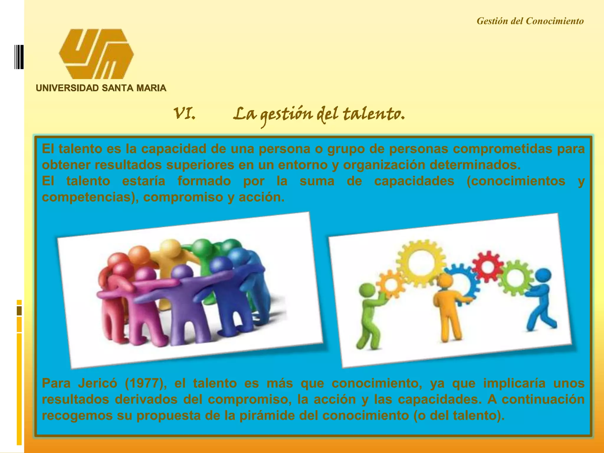 Gestión del Conocimiento
UNIVERSIDAD SANTA MARIA
VI. La gestión del talento.
El talento es la capacidad de una persona o grupo de personas comprometidas para
obtener resultados superiores en un entorno y organización determinados.
El talento estaría formado por la suma de capacidades (conocimientos y
competencias), compromiso y acción.
Para Jericó (1977), el talento es más que conocimiento, ya que implicaría unos
resultados derivados del compromiso, la acción y las capacidades. A continuación
recogemos su propuesta de la pirámide del conocimiento (o del talento).
 