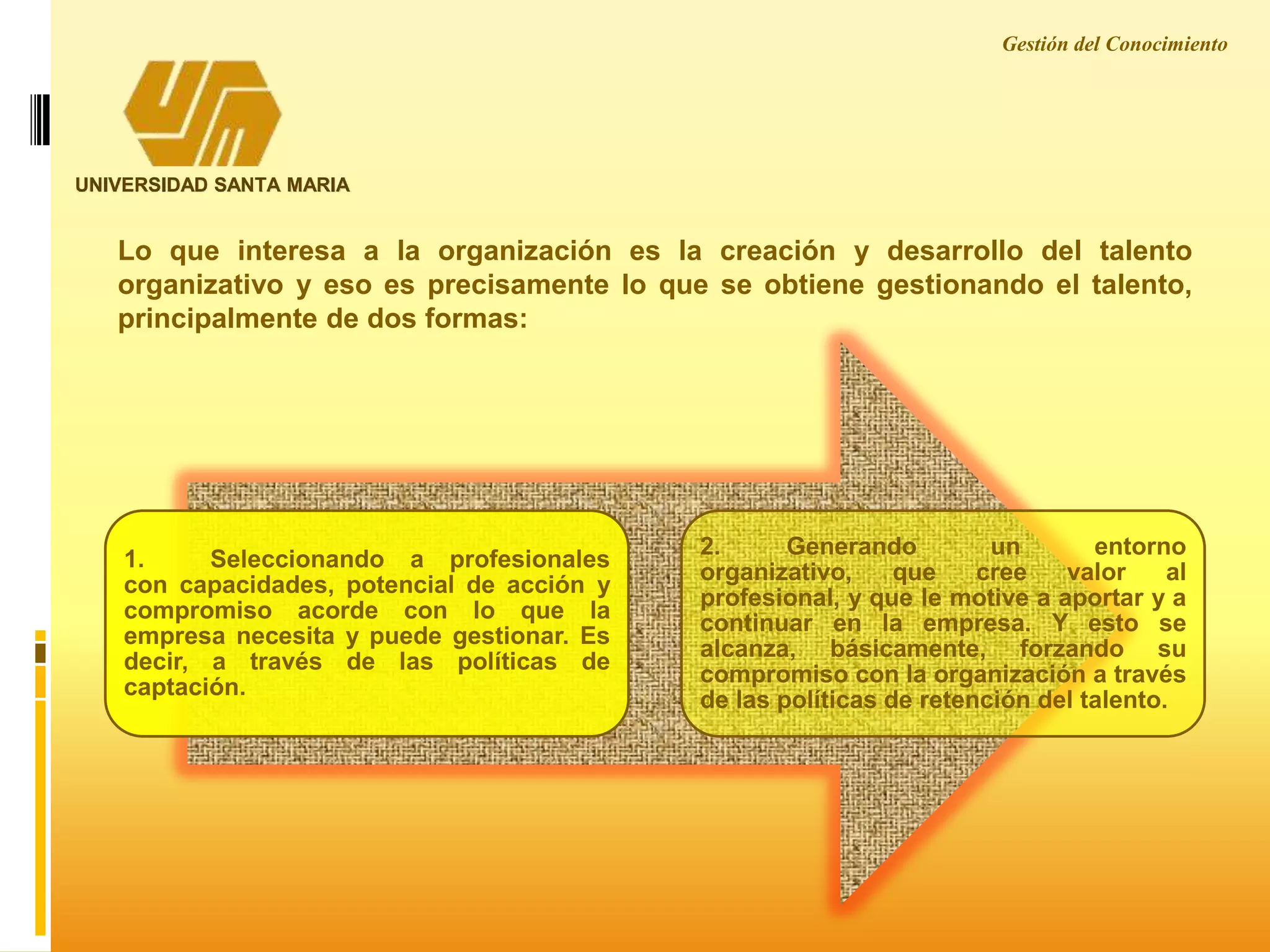 Lo que interesa a la organización es la creación y desarrollo del talento
organizativo y eso es precisamente lo que se obtiene gestionando el talento,
principalmente de dos formas:
Gestión del Conocimiento
UNIVERSIDAD SANTA MARIA
1. Seleccionando a profesionales
con capacidades, potencial de acción y
compromiso acorde con lo que la
empresa necesita y puede gestionar. Es
decir, a través de las políticas de
captación.
2. Generando un entorno
organizativo, que cree valor al
profesional, y que le motive a aportar y a
continuar en la empresa. Y esto se
alcanza, básicamente, forzando su
compromiso con la organización a través
de las políticas de retención del talento.
 