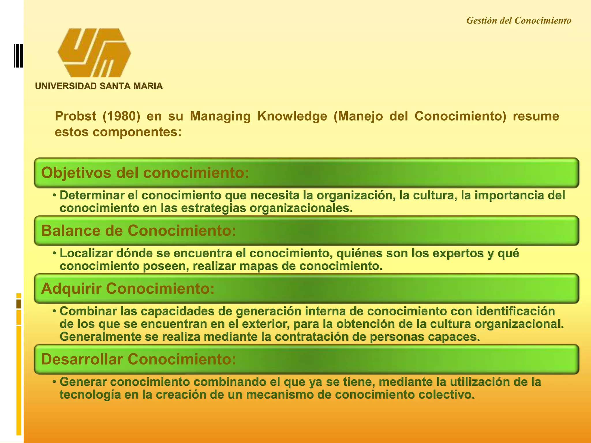 Gestión del Conocimiento
UNIVERSIDAD SANTA MARIA
Probst (1980) en su Managing Knowledge (Manejo del Conocimiento) resume
estos componentes:
Objetivos del conocimiento:
• Determinar el conocimiento que necesita la organización, la cultura, la importancia del
conocimiento en las estrategias organizacionales.
Balance de Conocimiento:
• Localizar dónde se encuentra el conocimiento, quiénes son los expertos y qué
conocimiento poseen, realizar mapas de conocimiento.
Adquirir Conocimiento:
• Combinar las capacidades de generación interna de conocimiento con identificación
de los que se encuentran en el exterior, para la obtención de la cultura organizacional.
Generalmente se realiza mediante la contratación de personas capaces.
Desarrollar Conocimiento:
• Generar conocimiento combinando el que ya se tiene, mediante la utilización de la
tecnología en la creación de un mecanismo de conocimiento colectivo.
 