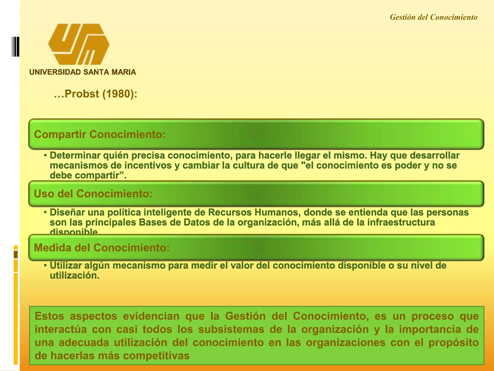 Gestión del Conocimiento
UNIVERSIDAD SANTA MARIA
Compartir Conocimiento:
• Determinar quién precisa conocimiento, para hacerle llegar el mismo. Hay que desarrollar
mecanismos de incentivos y cambiar la cultura de que "el conocimiento es poder y no se
debe compartir”.
Uso del Conocimiento:
• Diseñar una política inteligente de Recursos Humanos, donde se entienda que las personas
son las principales Bases de Datos de la organización, más allá de la infraestructura
disponible.
Medida del Conocimiento:
• Utilizar algún mecanismo para medir el valor del conocimiento disponible o su nivel de
utilización.
…Probst (1980):
Estos aspectos evidencian que la Gestión del Conocimiento, es un proceso que
interactúa con casi todos los subsistemas de la organización y la importancia de
una adecuada utilización del conocimiento en las organizaciones con el propósito
de hacerlas más competitivas
 
