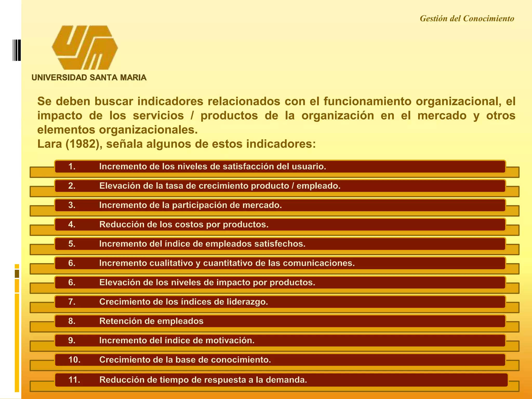 Gestión del Conocimiento
UNIVERSIDAD SANTA MARIA
Se deben buscar indicadores relacionados con el funcionamiento organizacional, el
impacto de los servicios / productos de la organización en el mercado y otros
elementos organizacionales.
Lara (1982), señala algunos de estos indicadores:
1. Incremento de los niveles de satisfacción del usuario.
2. Elevación de la tasa de crecimiento producto / empleado.
3. Incremento de la participación de mercado.
4. Reducción de los costos por productos.
5. Incremento del índice de empleados satisfechos.
6. Incremento cualitativo y cuantitativo de las comunicaciones.
6. Elevación de los niveles de impacto por productos.
7. Crecimiento de los índices de liderazgo.
8. Retención de empleados
9. Incremento del índice de motivación.
10. Crecimiento de la base de conocimiento.
11. Reducción de tiempo de respuesta a la demanda.
 