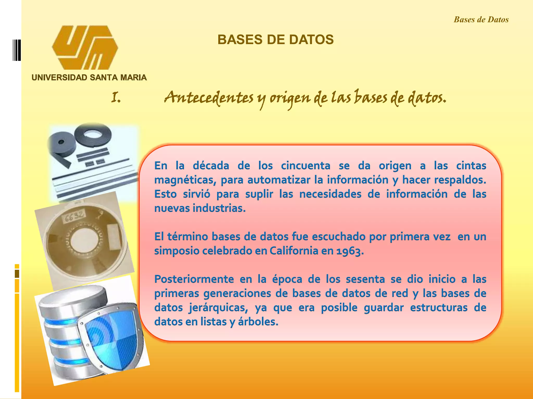 En la década de los cincuenta se da origen a las cintas
magnéticas, para automatizar la información y hacer respaldos.
Esto sirvió para suplir las necesidades de información de las
nuevas industrias.
El término bases de datos fue escuchado por primera vez en un
simposio celebrado en California en 1963.
Posteriormente en la época de los sesenta se dio inicio a las
primeras generaciones de bases de datos de red y las bases de
datos jerárquicas, ya que era posible guardar estructuras de
datos en listas y árboles.
BASES DE DATOS
I. Antecedentes y origen de las bases de datos.
Bases de Datos
UNIVERSIDAD SANTA MARIA
 