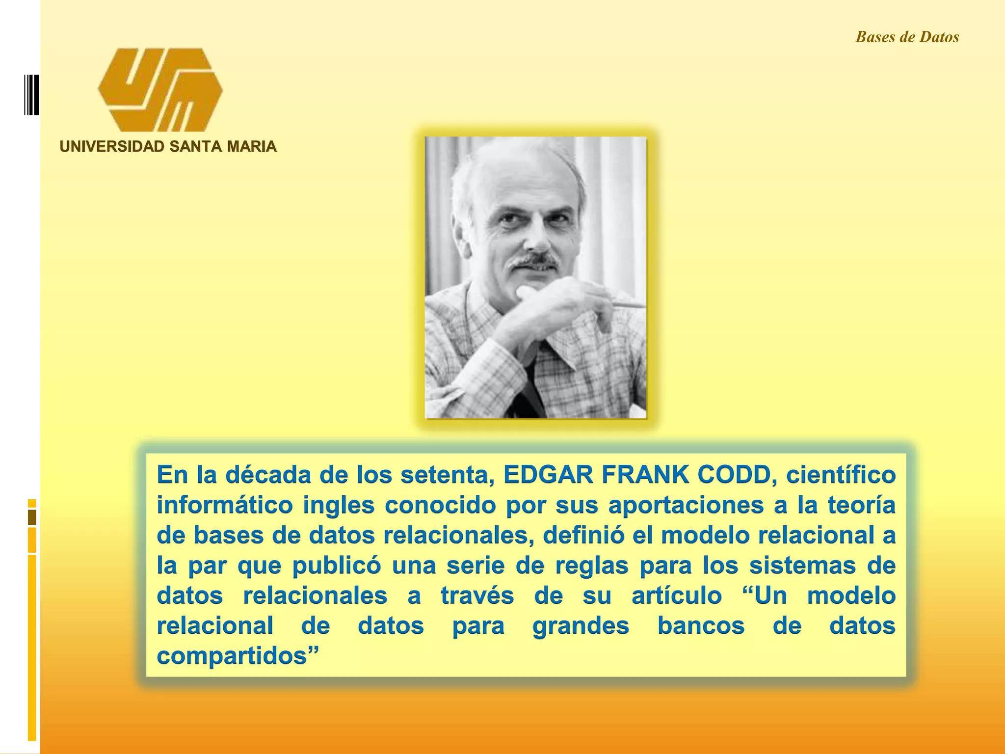 En la década de los setenta, EDGAR FRANK CODD, científico
informático ingles conocido por sus aportaciones a la teoría
de bases de datos relacionales, definió el modelo relacional a
la par que publicó una serie de reglas para los sistemas de
datos relacionales a través de su artículo “Un modelo
relacional de datos para grandes bancos de datos
compartidos”
Bases de Datos
UNIVERSIDAD SANTA MARIA
 