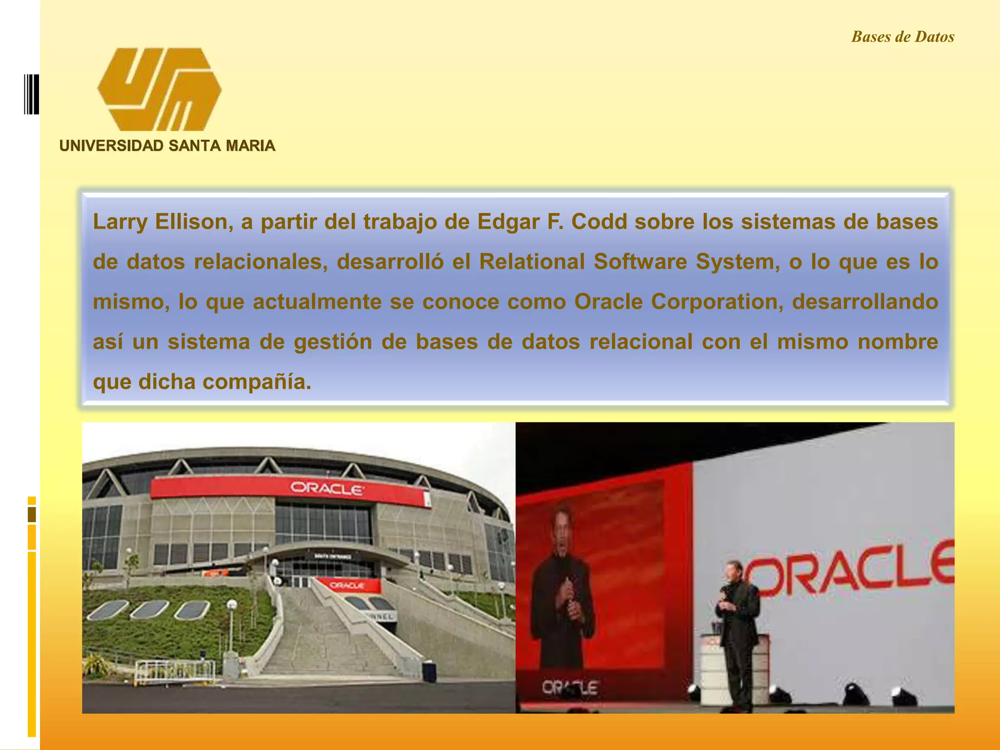 UNIVERSIDAD SANTA MARIA
Larry Ellison, a partir del trabajo de Edgar F. Codd sobre los sistemas de bases
de datos relacionales, desarrolló el Relational Software System, o lo que es lo
mismo, lo que actualmente se conoce como Oracle Corporation, desarrollando
así un sistema de gestión de bases de datos relacional con el mismo nombre
que dicha compañía.
Bases de Datos
 