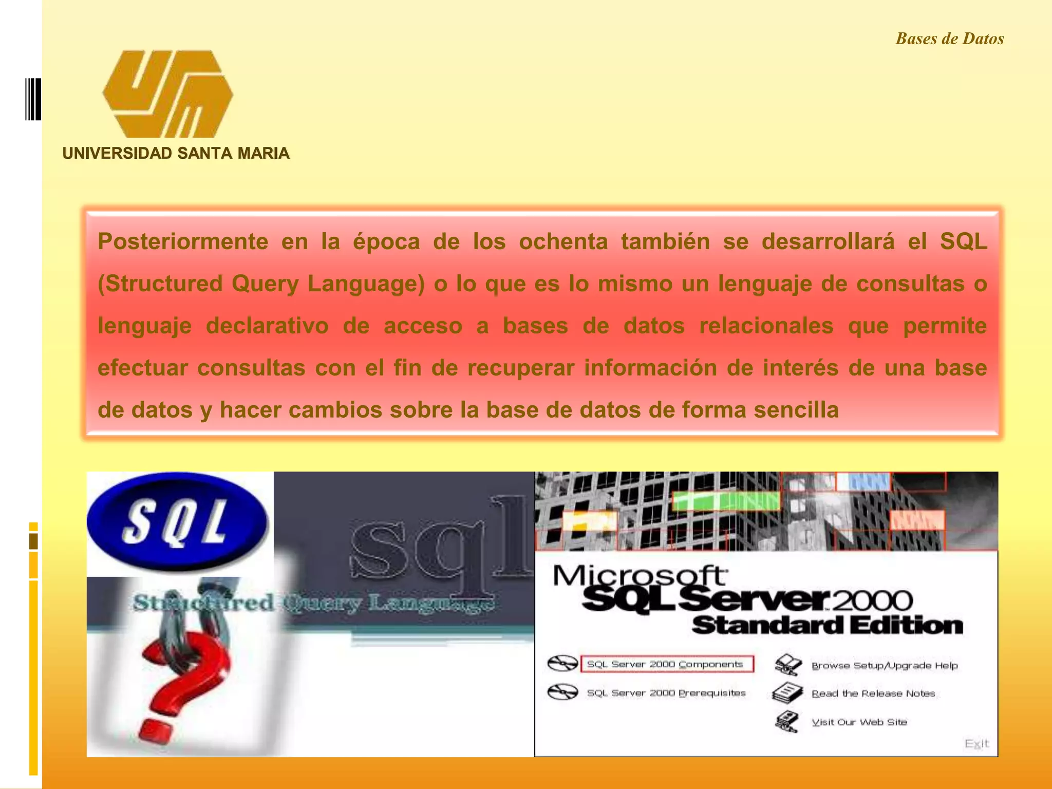 UNIVERSIDAD SANTA MARIA
Posteriormente en la época de los ochenta también se desarrollará el SQL
(Structured Query Language) o lo que es lo mismo un lenguaje de consultas o
lenguaje declarativo de acceso a bases de datos relacionales que permite
efectuar consultas con el fin de recuperar información de interés de una base
de datos y hacer cambios sobre la base de datos de forma sencilla
Bases de Datos
 