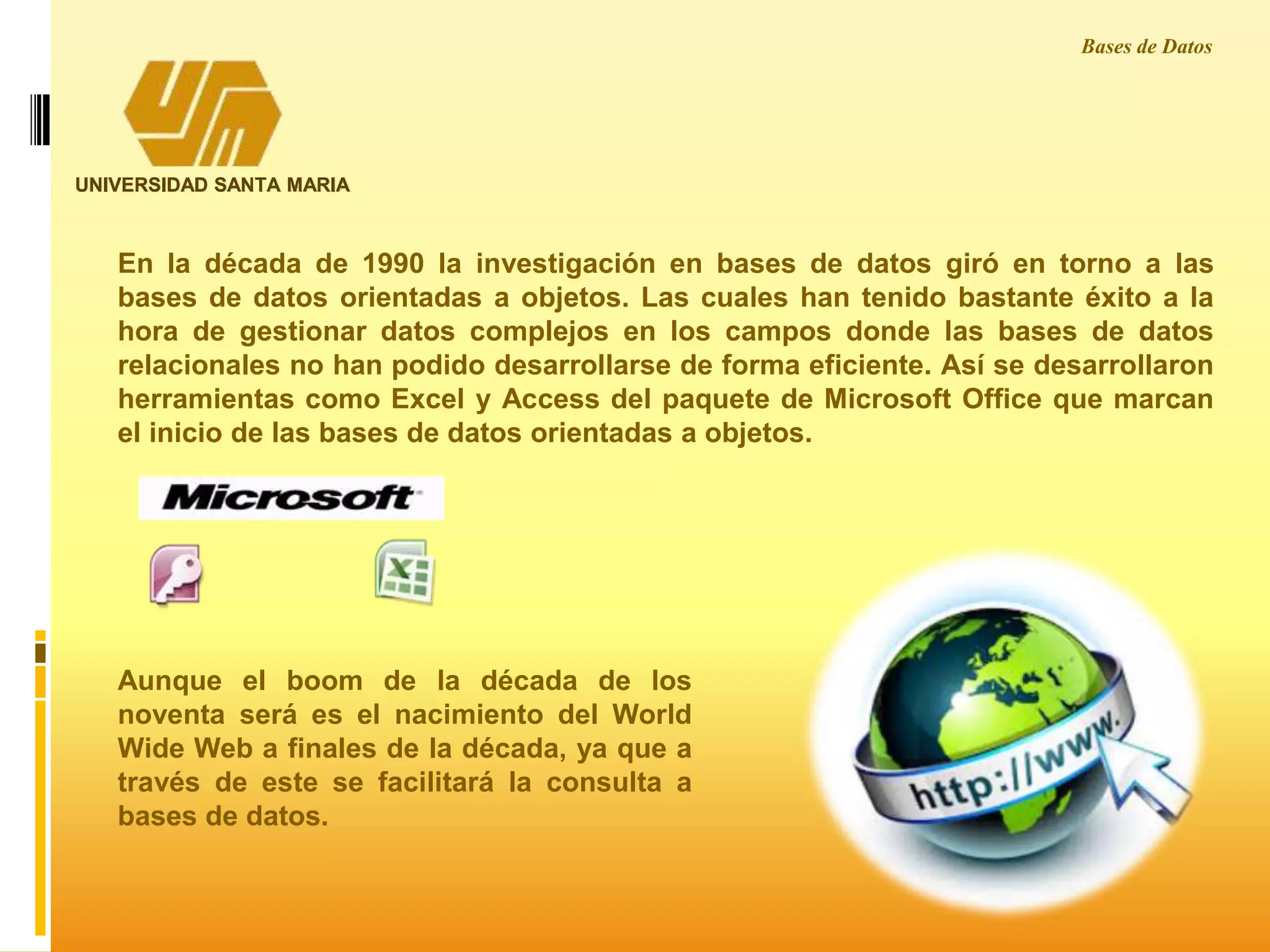 UNIVERSIDAD SANTA MARIA
Bases de Datos
En la década de 1990 la investigación en bases de datos giró en torno a las
bases de datos orientadas a objetos. Las cuales han tenido bastante éxito a la
hora de gestionar datos complejos en los campos donde las bases de datos
relacionales no han podido desarrollarse de forma eficiente. Así se desarrollaron
herramientas como Excel y Access del paquete de Microsoft Office que marcan
el inicio de las bases de datos orientadas a objetos.
Aunque el boom de la década de los
noventa será es el nacimiento del World
Wide Web a finales de la década, ya que a
través de este se facilitará la consulta a
bases de datos.
 