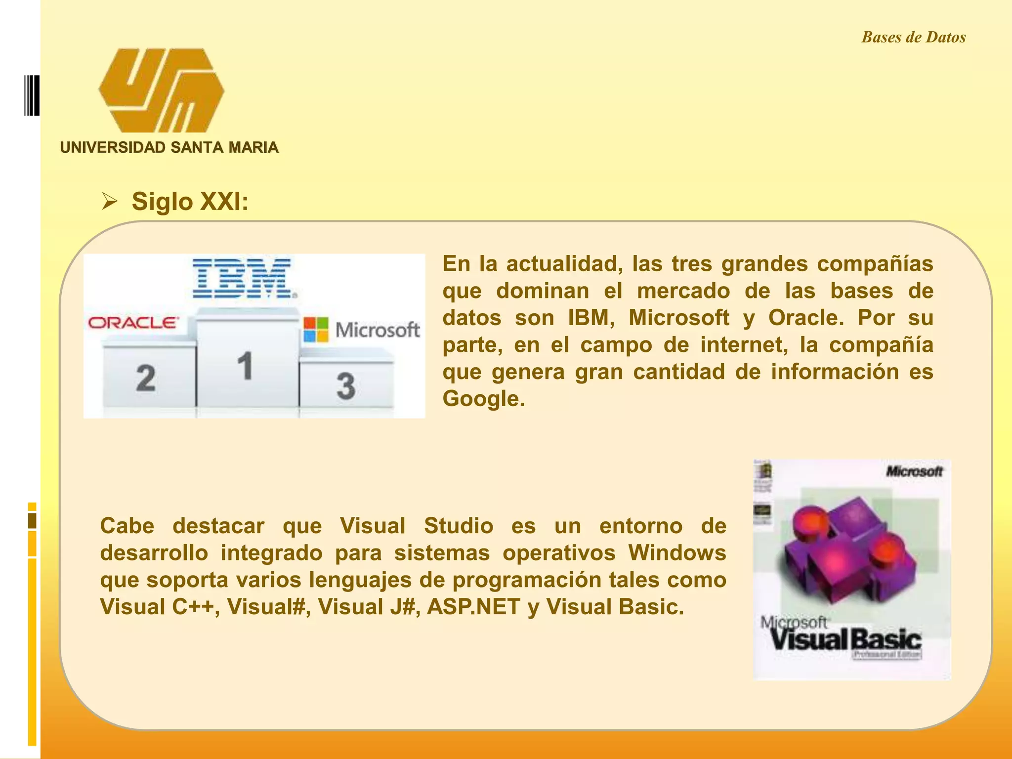 UNIVERSIDAD SANTA MARIA
Bases de Datos
En la actualidad, las tres grandes compañías
que dominan el mercado de las bases de
datos son IBM, Microsoft y Oracle. Por su
parte, en el campo de internet, la compañía
que genera gran cantidad de información es
Google.
 Siglo XXI:
Cabe destacar que Visual Studio es un entorno de
desarrollo integrado para sistemas operativos Windows
que soporta varios lenguajes de programación tales como
Visual C++, Visual#, Visual J#, ASP.NET y Visual Basic.
 