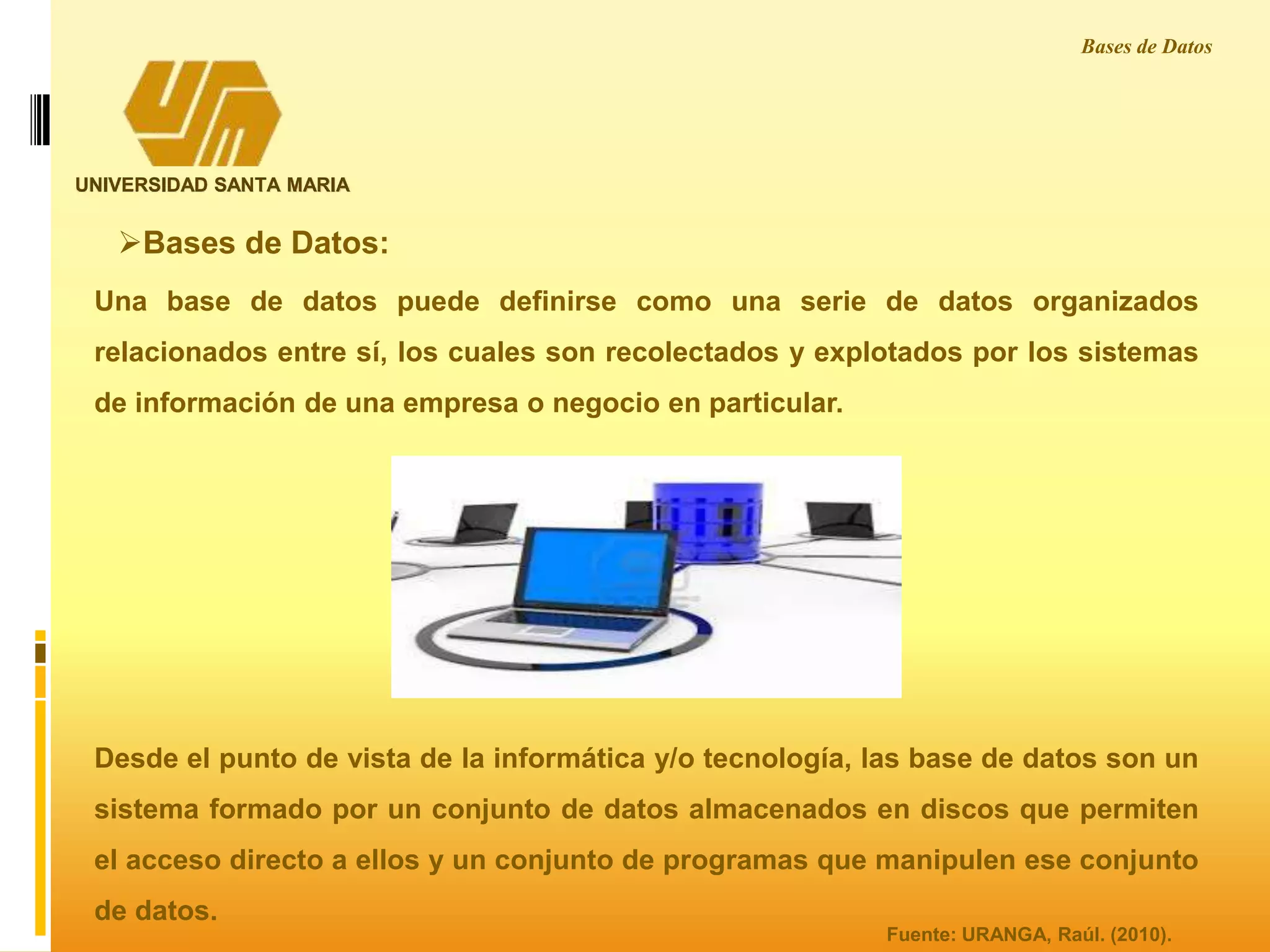 UNIVERSIDAD SANTA MARIA
Bases de Datos
Una base de datos puede definirse como una serie de datos organizados
relacionados entre sí, los cuales son recolectados y explotados por los sistemas
de información de una empresa o negocio en particular.
Desde el punto de vista de la informática y/o tecnología, las base de datos son un
sistema formado por un conjunto de datos almacenados en discos que permiten
el acceso directo a ellos y un conjunto de programas que manipulen ese conjunto
de datos.
Bases de Datos:
Fuente: URANGA, Raúl. (2010).
 