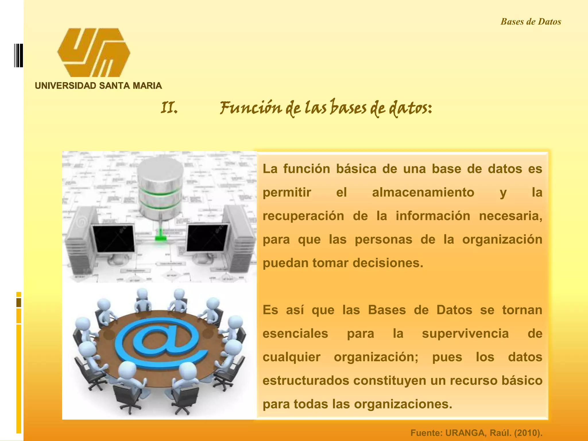UNIVERSIDAD SANTA MARIA
Bases de Datos
La función básica de una base de datos es
permitir el almacenamiento y la
recuperación de la información necesaria,
para que las personas de la organización
puedan tomar decisiones.
Es así que las Bases de Datos se tornan
esenciales para la supervivencia de
cualquier organización; pues los datos
estructurados constituyen un recurso básico
para todas las organizaciones.
II. Función de las bases de datos:
Fuente: URANGA, Raúl. (2010).
 