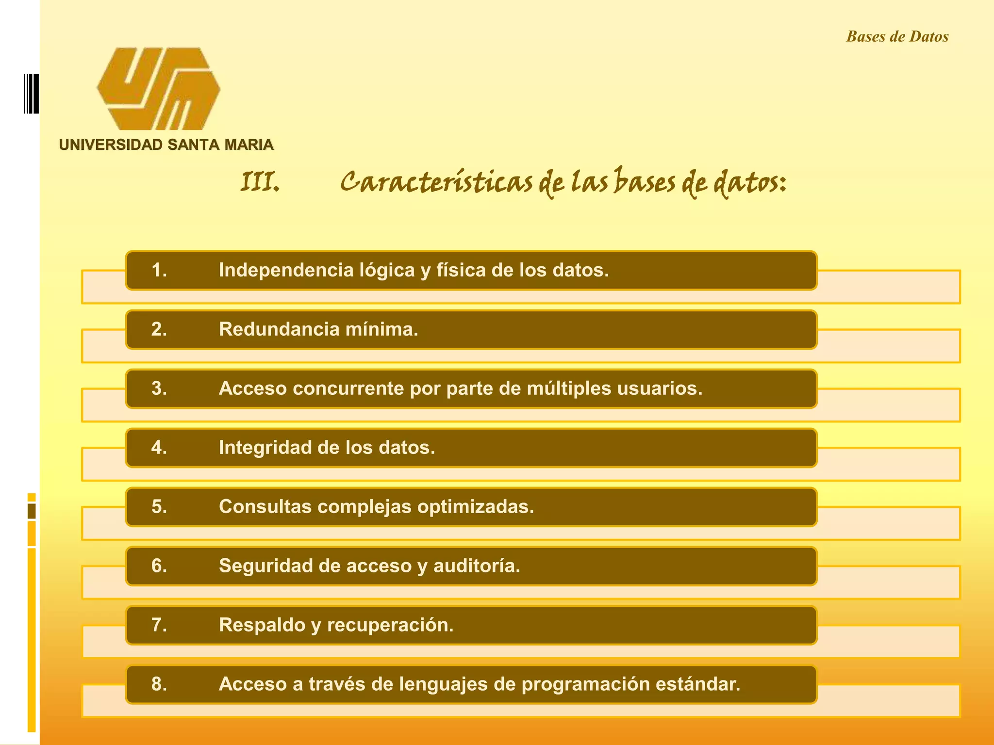 UNIVERSIDAD SANTA MARIA
Bases de Datos
1. Independencia lógica y física de los datos.
2. Redundancia mínima.
3. Acceso concurrente por parte de múltiples usuarios.
4. Integridad de los datos.
5. Consultas complejas optimizadas.
6. Seguridad de acceso y auditoría.
7. Respaldo y recuperación.
8. Acceso a través de lenguajes de programación estándar.
III. Características de las bases de datos:
 