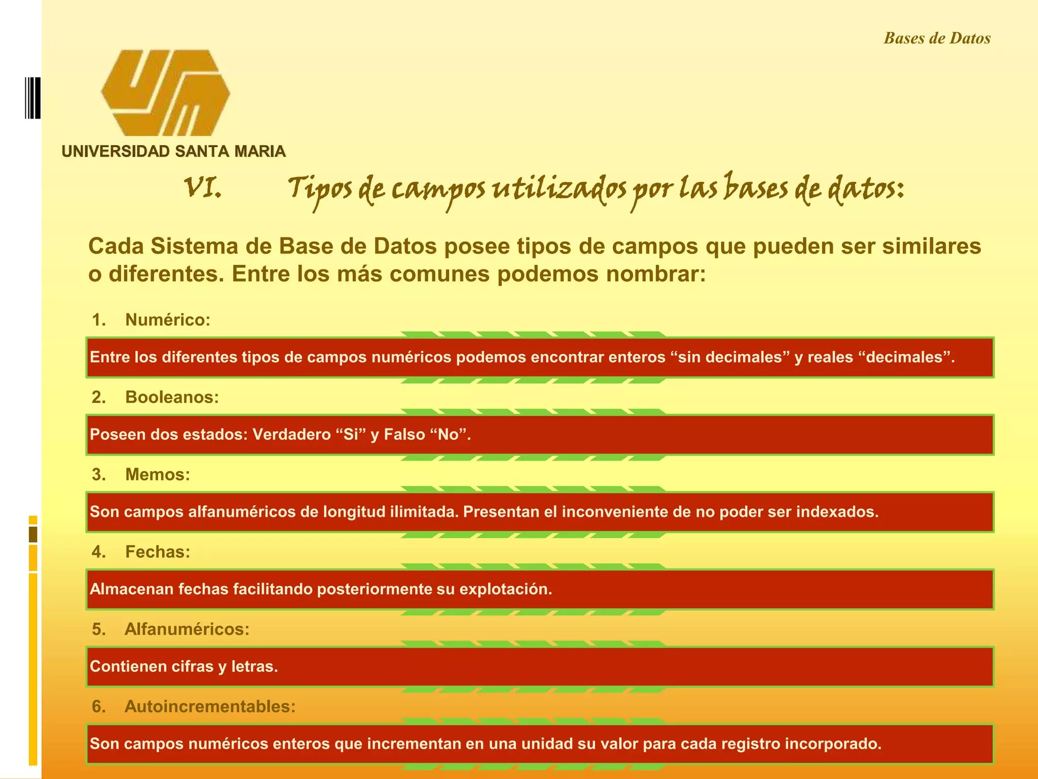UNIVERSIDAD SANTA MARIA
Bases de Datos
Cada Sistema de Base de Datos posee tipos de campos que pueden ser similares
o diferentes. Entre los más comunes podemos nombrar:
1. Numérico:
Entre los diferentes tipos de campos numéricos podemos encontrar enteros “sin decimales” y reales “decimales”.
2. Booleanos:
Poseen dos estados: Verdadero “Si” y Falso “No”.
3. Memos:
Son campos alfanuméricos de longitud ilimitada. Presentan el inconveniente de no poder ser indexados.
4. Fechas:
Almacenan fechas facilitando posteriormente su explotación.
5. Alfanuméricos:
Contienen cifras y letras.
6. Autoincrementables:
Son campos numéricos enteros que incrementan en una unidad su valor para cada registro incorporado.
VI. Tipos de campos utilizados por las bases de datos:
 