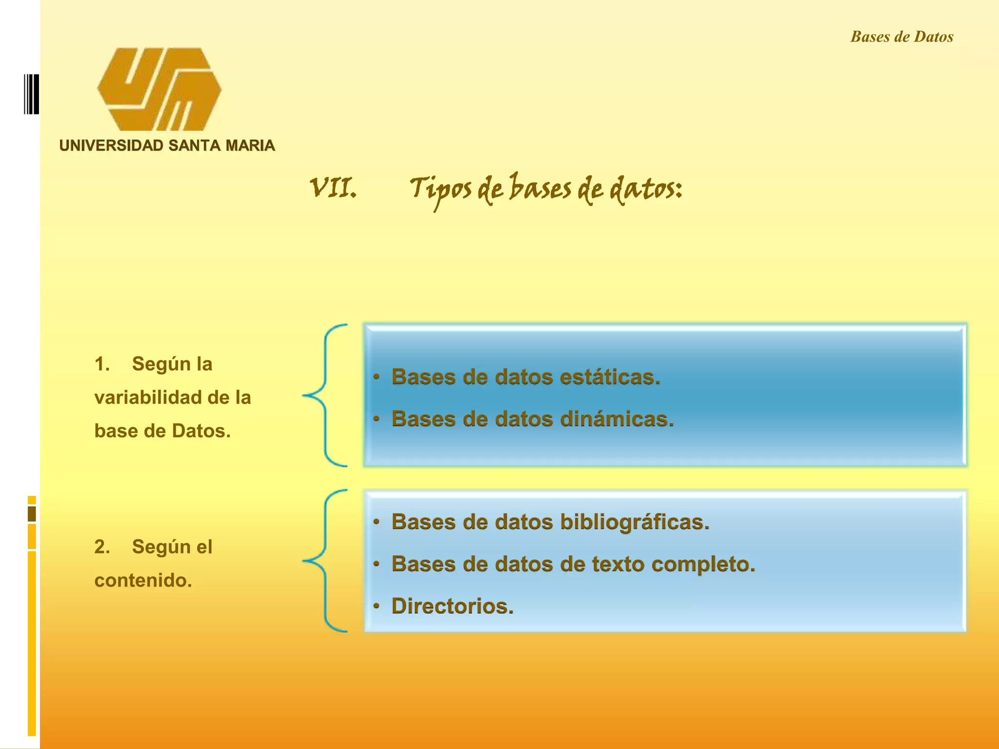UNIVERSIDAD SANTA MARIA
Bases de Datos
1. Según la
variabilidad de la
base de Datos.
• Bases de datos estáticas.
• Bases de datos dinámicas.
2. Según el
contenido.
• Bases de datos bibliográficas.
• Bases de datos de texto completo.
• Directorios.
VII. Tipos de bases de datos:
 