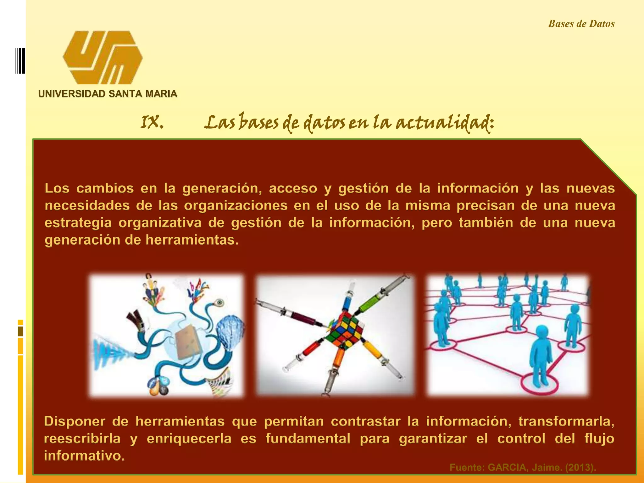 UNIVERSIDAD SANTA MARIA
Bases de Datos
IX. Las bases de datos en la actualidad:
Los cambios en la generación, acceso y gestión de la información y las nuevas
necesidades de las organizaciones en el uso de la misma precisan de una nueva
estrategia organizativa de gestión de la información, pero también de una nueva
generación de herramientas.
Disponer de herramientas que permitan contrastar la información, transformarla,
reescribirla y enriquecerla es fundamental para garantizar el control del flujo
informativo.
Fuente: GARCIA, Jaime. (2013).
 
