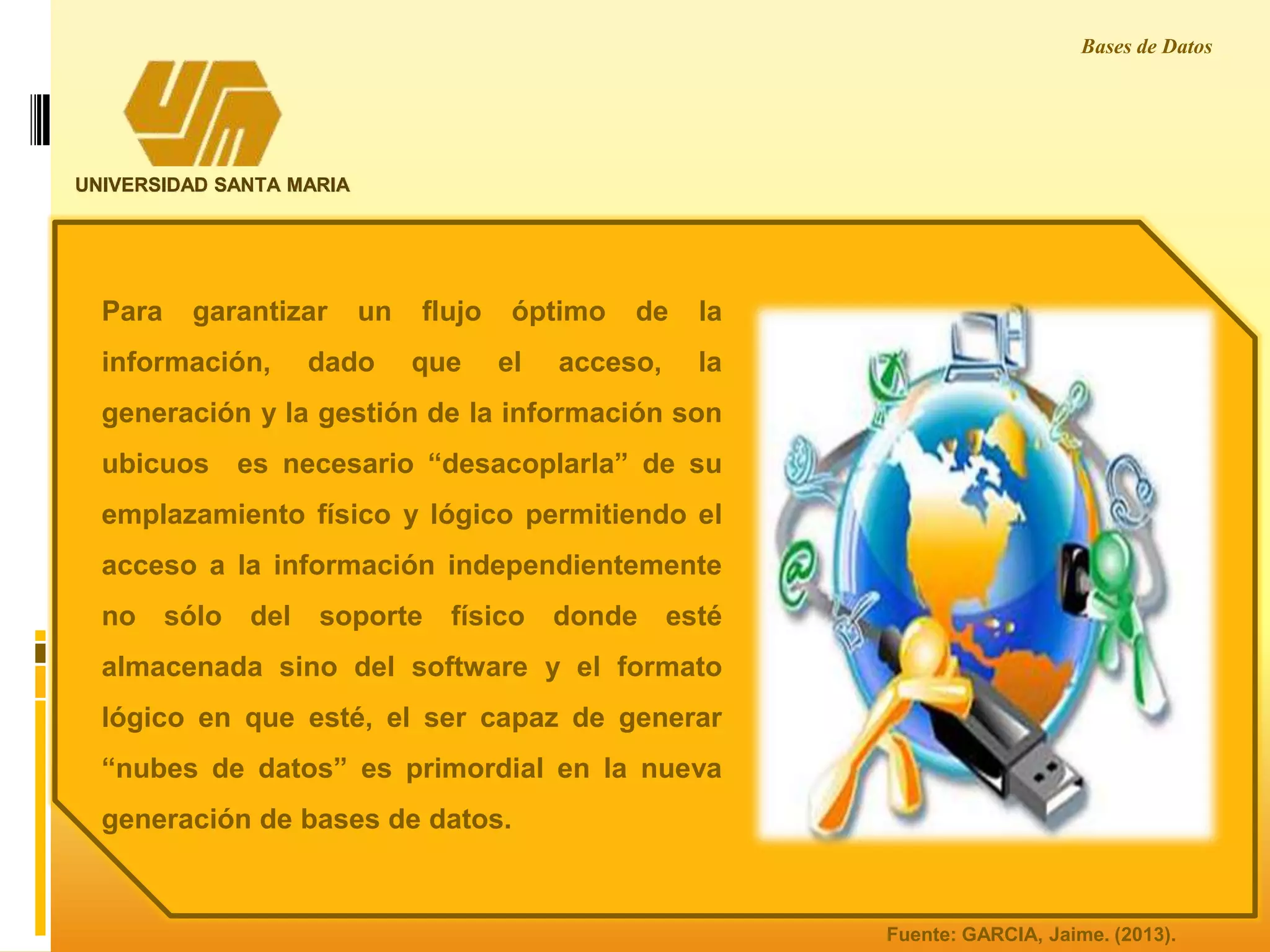 UNIVERSIDAD SANTA MARIA
Bases de Datos
Para garantizar un flujo óptimo de la
información, dado que el acceso, la
generación y la gestión de la información son
ubicuos es necesario “desacoplarla” de su
emplazamiento físico y lógico permitiendo el
acceso a la información independientemente
no sólo del soporte físico donde esté
almacenada sino del software y el formato
lógico en que esté, el ser capaz de generar
“nubes de datos” es primordial en la nueva
generación de bases de datos.
Fuente: GARCIA, Jaime. (2013).
 