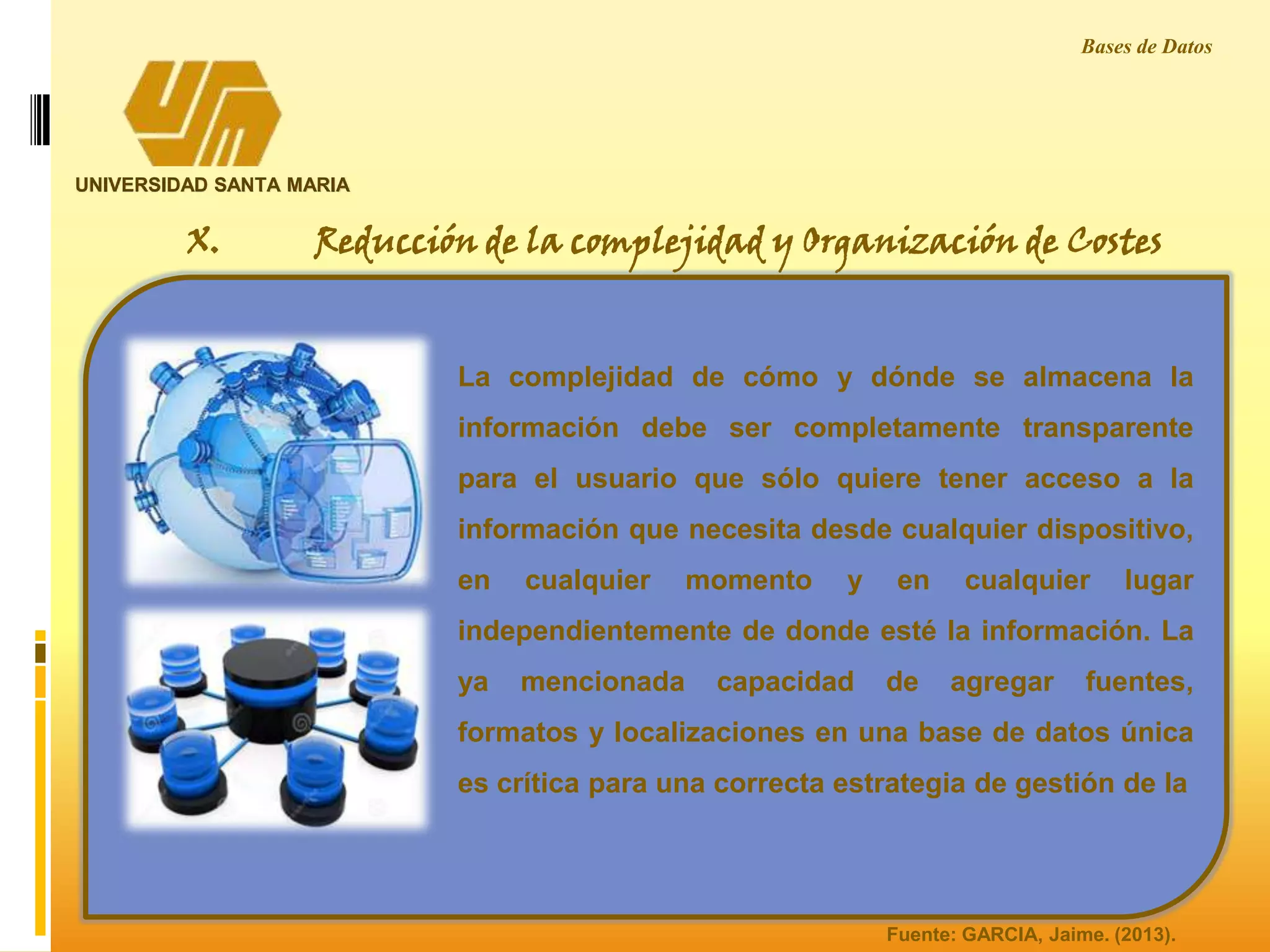 UNIVERSIDAD SANTA MARIA
Bases de Datos
X. Reducción de la complejidad y Organización de Costes
La complejidad de cómo y dónde se almacena la
información debe ser completamente transparente
para el usuario que sólo quiere tener acceso a la
información que necesita desde cualquier dispositivo,
en cualquier momento y en cualquier lugar
independientemente de donde esté la información. La
ya mencionada capacidad de agregar fuentes,
formatos y localizaciones en una base de datos única
es crítica para una correcta estrategia de gestión de la
Fuente: GARCIA, Jaime. (2013).
 