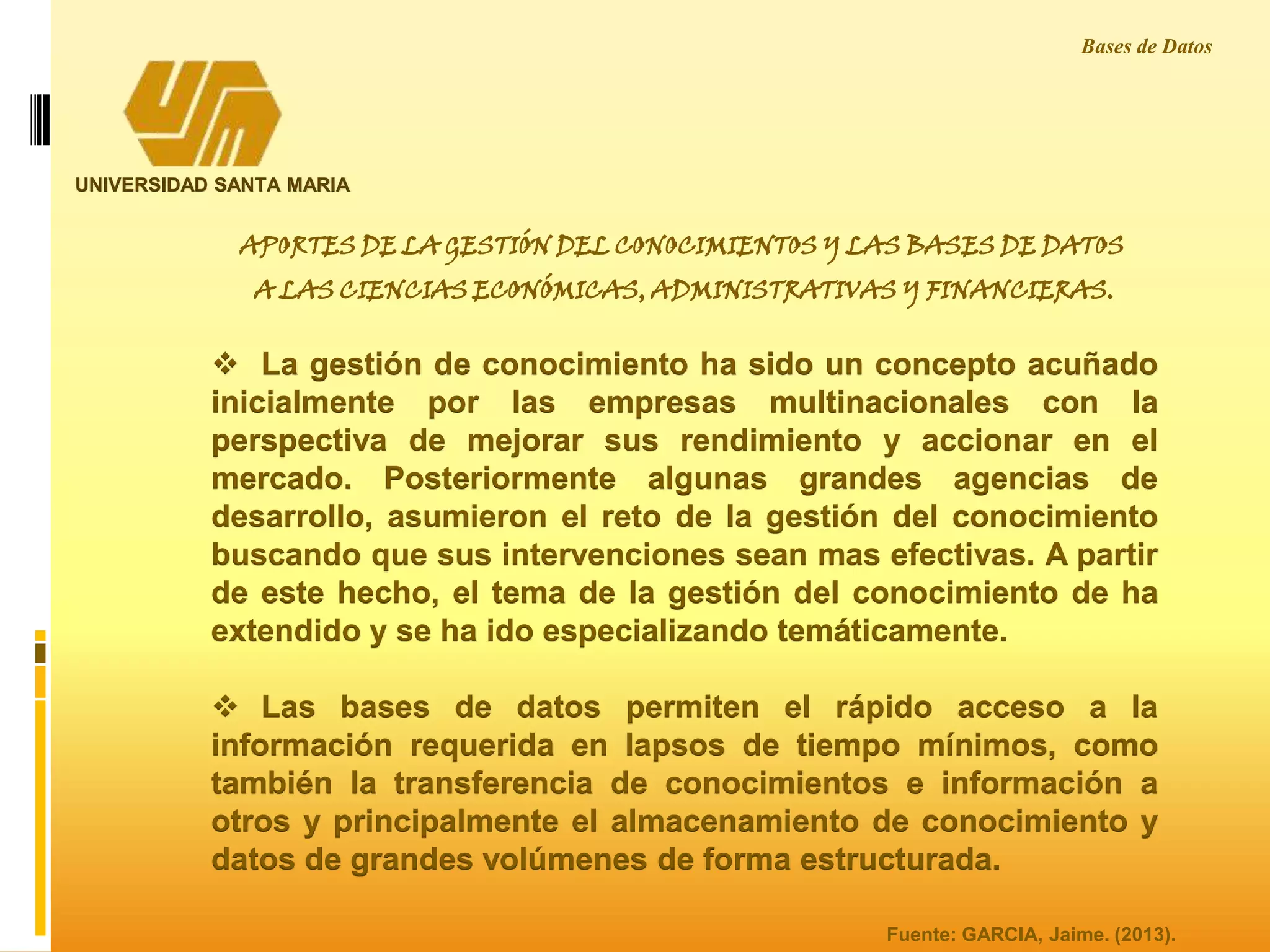 UNIVERSIDAD SANTA MARIA
Bases de Datos
Fuente: GARCIA, Jaime. (2013).
APORTES DE LA GESTIÓN DEL CONOCIMIENTOS Y LAS BASES DE DATOS
A LAS CIENCIAS ECONÓMICAS, ADMINISTRATIVAS Y FINANCIERAS.
 La gestión de conocimiento ha sido un concepto acuñado
inicialmente por las empresas multinacionales con la
perspectiva de mejorar sus rendimiento y accionar en el
mercado. Posteriormente algunas grandes agencias de
desarrollo, asumieron el reto de la gestión del conocimiento
buscando que sus intervenciones sean mas efectivas. A partir
de este hecho, el tema de la gestión del conocimiento de ha
extendido y se ha ido especializando temáticamente.
 Las bases de datos permiten el rápido acceso a la
información requerida en lapsos de tiempo mínimos, como
también la transferencia de conocimientos e información a
otros y principalmente el almacenamiento de conocimiento y
datos de grandes volúmenes de forma estructurada.
 