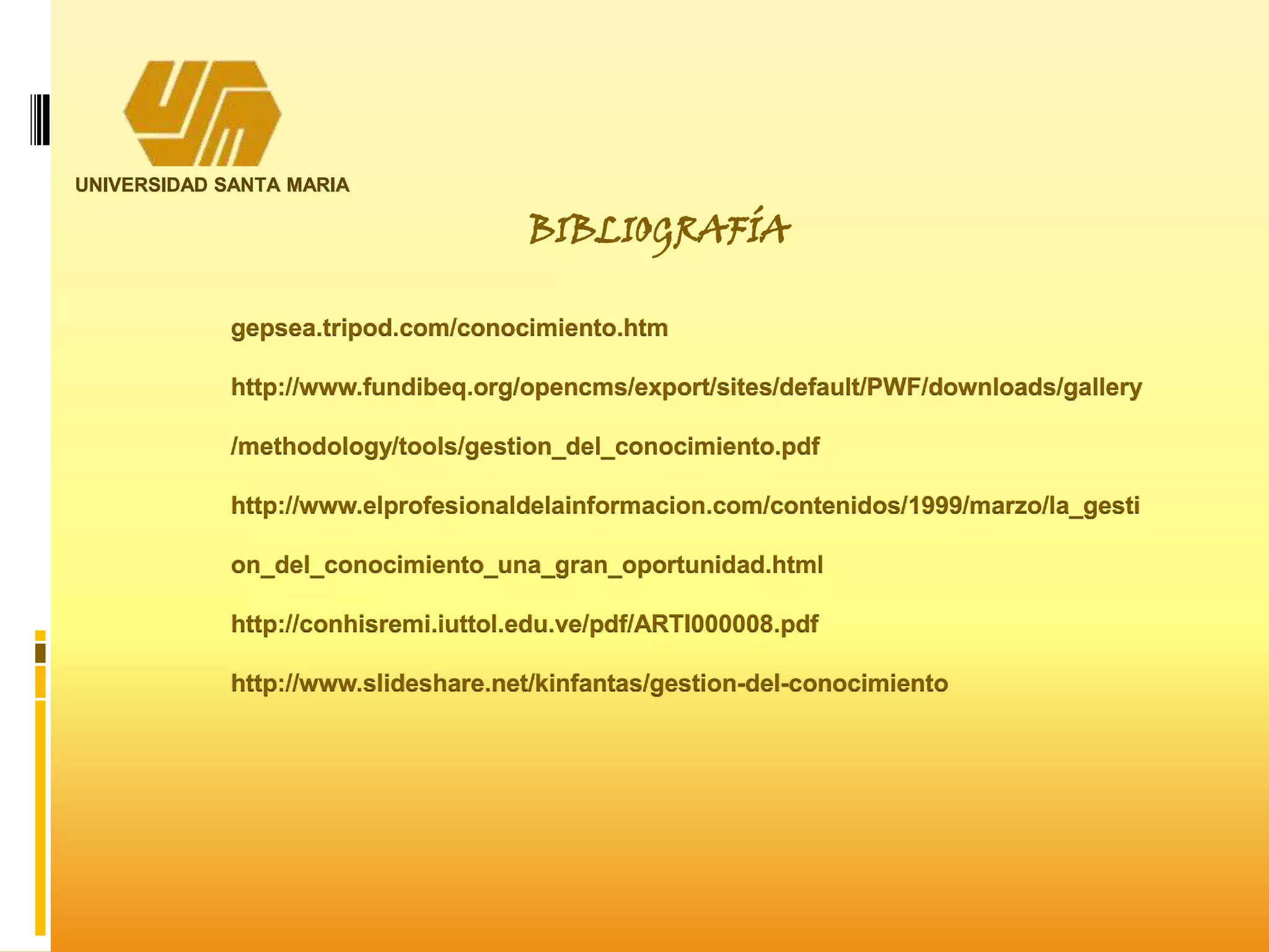 UNIVERSIDAD SANTA MARIA
BIBLIOGRAFÍA
gepsea.tripod.com/conocimiento.htm
http://www.fundibeq.org/opencms/export/sites/default/PWF/downloads/gallery
/methodology/tools/gestion_del_conocimiento.pdf
http://www.elprofesionaldelainformacion.com/contenidos/1999/marzo/la_gesti
on_del_conocimiento_una_gran_oportunidad.html
http://conhisremi.iuttol.edu.ve/pdf/ARTI000008.pdf
http://www.slideshare.net/kinfantas/gestion-del-conocimiento
 