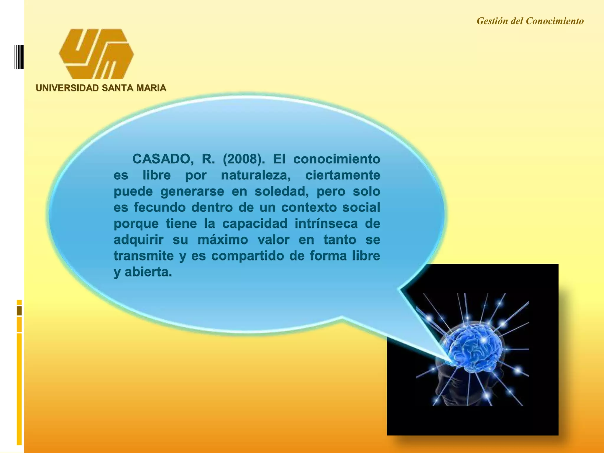 CASADO, R. (2008). El conocimiento
es libre por naturaleza, ciertamente
puede generarse en soledad, pero solo
es fecundo dentro de un contexto social
porque tiene la capacidad intrínseca de
adquirir su máximo valor en tanto se
transmite y es compartido de forma libre
y abierta.
UNIVERSIDAD SANTA MARIA
Gestión del Conocimiento
 