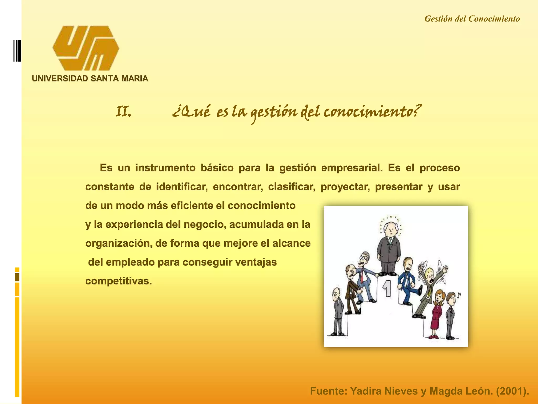 UNIVERSIDAD SANTA MARIA
II. ¿Qué es la gestión del conocimiento?
Es un instrumento básico para la gestión empresarial. Es el proceso
constante de identificar, encontrar, clasificar, proyectar, presentar y usar
de un modo más eficiente el conocimiento
y la experiencia del negocio, acumulada en la
organización, de forma que mejore el alcance
del empleado para conseguir ventajas
competitivas.
Gestión del Conocimiento
Fuente: Yadira Nieves y Magda León. (2001).
 