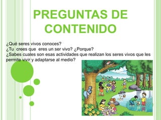 PREGUNTAS DE
              CONTENIDO
¿Qué seres vivos conoces?
¿Tu crees que eres un ser vivo? ¿Porque?
¿Sabes cuales son esas actividades que realizan los seres vivos que les
permite vivir y adaptarse al medio?
 