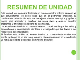 RESUMEN DE UNIDAD
Esta unidad fue planteada teniendo en cuenta nuestro entorno cercano ya
que estudiaremos los seres vivos que en él podremos encontrar, su
clasificación, además de esto se manejaran ciertos conceptos y guías o
claves para aprender a clasificar los seres vivos y resolver aquellos
problemas y dificultades a la hora de clasificarlos.
Los estudiantes tendrán un contacto cercano con el medio que los rodea y
desarrollaran el conocimiento científico e investigador que los llevara a dar
respuesta a sus inquietudes.
Al finalizar esta unidad el alumno tendrá un conocimiento mucho mas
amplio de lo que es un ser vivo y lo que lo diferencia de uno no vivo además
ya habrá aprendido a clasificar sin ninguna dificultad.
 