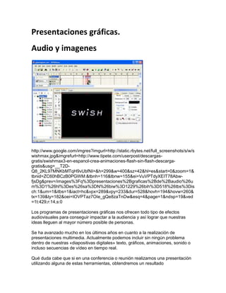 Presentaciones gráficas.<br />Audio y imagenes<br />http://www.google.com/imgres?imgurl=http://static.rbytes.net/full_screenshots/s/w/swishmax.jpg&imgrefurl=http://www.tipete.com/userpost/descargas-gratis/swishmax3-en-espanol-crea-animaciones-flash-sin-flash-descarga-gratis&usg=__T2D-Q8_2KL97MNKbMTqH9vUbfNI=&h=299&w=400&sz=42&hl=es&start=0&zoom=1&tbnid=ZC60hBCzB0PGWM:&tbnh=116&tbnw=155&ei=VuVPTdyXEIT78Abw-fjsDg&prev=/images%3Fq%3Dpresentaciones%2Bgraficas%2Bde%2Baudio%26um%3D1%26hl%3Des%26sa%3DN%26biw%3D1229%26bih%3D518%26tbs%3Disch:1&um=1&itbs=1&iact=hc&vpx=289&vpy=233&dur=528&hovh=194&hovw=260&tx=139&ty=182&oei=IOVPTaz7OIe_gQe8zaTnDw&esq=4&page=1&ndsp=19&ved=1t:429,r:14,s:0<br />Los programas de presentaciones gráficas nos ofrecen todo tipo de efectos audiovisuales para conseguir impactar a la audiencia y así lograr que nuestras ideas lleguen al mayor número posible de personas. <br />Se ha avanzado mucho en los últimos años en cuanto a la realización de presentaciones multimedia. Actualmente podemos incluir sin ningún problema dentro de nuestras «diapositivas digitales» texto, gráficos, animaciones, sonido o incluso secuencias de vídeo en tiempo real.<br />Qué duda cabe que si en una conferencia o reunión realizamos una presentación utilizando alguna de estas herramientas, obtendremos un resultado verdaderamente sorprendente si sabemos sacarle partido a este tipo de productos, que día a día van consiguiendo mayores cotas de éxito.<br />Dentro del mercado de herramientas de diseño de presentaciones se pueden encontrar todo tipo de alternativas que van desde Harvard Graphics hasta Microsoft PowerPoint, pasando por Corel Presentations 8 o Lotus Freelance 97. De cada una se pueden mencionar ventajas e inconvenientes, pero lo que sí tenemos claro es que cualquiera de ellas será capaz de hacer que nuestro trabajo brille con luz propia.<br />La posibilidad de que nuestro trabajo pueda ser publicado en Internet o simplemente si tenemos en cuenta que nuestra audiencia puede llegar a componerse de un gran número de personas, hace que la importancia de un buen programa de presentaciones gráficas sea mayor de la que podríamos pensar en principio.<br />En general, este tipo de programas se estructuran de forma que podemos ir creando una a una las láminas o diapositivas que van a integrar nuestra presentación. Mediante un formato más o menos estándar, disponemos de una ventana en la que veremos cada una de las láminas que estamos creando, láminas que la mayoría de las veces se confeccionan utilizando alguna de las plantillas que ofrece el programa.<br />Por ello, es fácil deducir que el programa será mejor cuanto mayor sea el número de plantillas y diseños que nos ofrezca. Sin embargo, no siempre el contenido de las plantillas nos servirá para ilustrar nuestro trabajo, por lo que también habrá que tener en cuenta el grado de dificultad que encontraremos en el proceso de creación, desde cero, de nuestras diapositivas o láminas.<br />Otra característica común a los programas analizados es el elevado número de efectos que disponemos. No podemos olvidar que incluir alguna animación, sonidos o vídeo en tiempo real es una excelente idea para dar un toque de dinamismo a la presentación. Además, y para conseguir llamar la atención a nuestra audiencia, no está de más echar mano de la galería de imágenes (clip-arts) y saber que cuanto más amplia sea más fácil nos será encontrar aquella que plasme nuestra idea.<br />A continuación, vamos a analizar los cuatro programas de presentaciones gráficas más representativos del mercado.<br />Microsoft PowerPoint 97  <br />Si hay algo que caracteriza a PowerPoint es que hace mucho tiempo (y muchas versiones) que Microsoft lleva investigando la forma de facilitar la vida al usuario, investigación que ha dado sus frutos porque PowerPoint es un programa tan sencillo de manejar que hasta un usuario inexperto sacará provecho de su trabajo a las pocas horas de estár trabajando con él.<br />Nada más comenzar aparece un cuadro de diálogo que nos permite elegir entre una plantilla ya existente, crear un documento nuevo o echar mano del asistente. El asistente para autocontenido muestra un conjunto de detalladas instrucciones que deberemos seguir al pie de la letra. Su forma de trabajar es sencilla: nos pregunta por todas y cada una de las características que queremos para nuestras diapositivas y, finalmente, nos enseña el resultado final, compuesto por un grupo de diapositivas o láminas sobre las que sólo deberemos insertar el texto necesario. Por supuesto, también podremos editar y cambiar el formato y contenido de cada lámina si después del proceso del asistente no hemos quedado satisfechos.<br />Si optamos por empezar por un documento en blanco el proceso se complica, aunque no habrá que asustarse porque dispondremos de ayuda en todo momento. Una vez terminado el formateo del documento, se podrá grabar para agregarlo a las múltiples plantillas predefinidas con las que cuenta PowerPoint.<br />Microsoft ha dotado a PowerPoint de múltiples efectos especiales para animar nuestra presentación. Como ejemplo, con un solo «click» de ratón podremos hacer que la imagen salga de arriba a abajo y por módulos: primero el título, después un gráfico, la leyenda, etc. Para aquellos que busquen personalizar al máximo su trabajo, PowerPoint ofrece un conjunto de herramientas de dibujo que pueden utilizarse para crear rótulos en 3D, con curvas y efectos especiales.<br />Pensando en el momento de la presentación final, se pueden especificar diferentes acciones que ocurrirán durante la visualización de cada diapositiva. El ensayo previo del tiempo de visualización de cada imagen hará que nuestros comentarios vayan en cada momento acompañados de la imagen apropiada, pudiendo incluir dentro de las diapositivas un conjunto de botones para controlar una posible pausa o adelantar o retrasar el proceso por cualquier motivo.<br />Por supuesto, tenemos que decir que al igual que todas las herramientas de Office 97, PowerPoint dispone de corrector ortográfico, corrector de estilos y autocorrección.<br /> <br />http://www.quadernsdigitals.net/datos_web/hemeroteca/r_1/nr_5/a_42/42.html<br />video<br />http://www.metacafe.com/watch/4392586/flyers_dise_o_grafico_online_internet_dise_o_grafico_desing_usa/<br />