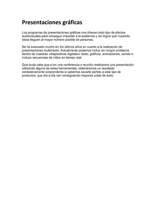 Presentaciones gráficas<br />Los programas de presentaciones gráficas nos ofrecen todo tipo de efectos audiovisuales para conseguir impactar a la audiencia y así lograr que nuestras ideas lleguen al mayor número posible de personas. <br />Se ha avanzado mucho en los últimos años en cuanto a la realización de presentaciones multimedia. Actualmente podemos incluir sin ningún problema dentro de nuestras «diapositivas digitales» texto, gráficos, animaciones, sonido o incluso secuencias de vídeo en tiempo real.<br />Qué duda cabe que si en una conferencia o reunión realizamos una presentación utilizando alguna de estas herramientas, obtendremos un resultado verdaderamente sorprendente si sabemos sacarle partido a este tipo de productos, que día a día van consiguiendo mayores cotas de éxito.<br />