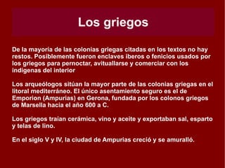 Fenicios No existe un conocimiento claro sobre la fecha de la llegada de los fenicios. Según fuentes literarias clásicas (Estrabón), la presencia fenicia en la península  tiene lugar hacia el año 1100 a C. con la  fundación de la ciudad de Gadir (Cadiz)., pero los restos arqueológicos encontrados se corresponden con el siglo VIII a C. Los fenicios buscaron territorios para realizar su actividad comercial. Buscaban minerales y encontraron en la península oro, plata, cobre, estaño y hierro. Cuando Tiro fue conquistado por los asirios (688a C.), las colonias fenicias dependieron de  Cartago,  fundada en el norte de África en el año 814 a C. Fundaron factorías en la península en las provincias de Cádiz, Málaga y Granada. Su influencia comercial fue importante y aparecen restos púnicos (fenicios-cartagineses) en toda la península. Sus asentamientos se emplazaban junto al litoral, en islas o promontorios, y en las entradas de vías fluviales. Se conoce poco sobre el funcionamiento interno de los asentamientos y de su relación con la población indígena. 