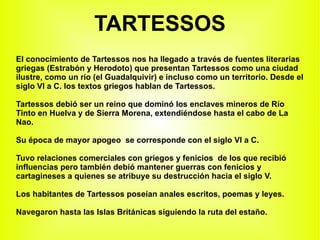 TARTESSOS El conocimiento de Tartessos nos ha llegado a través de fuentes literarias griegas (Estrabón y Herodoto) que presentan Tartessos como una ciudad ilustre, como un río (el Guadalquivir) e incluso como un territorio. Desde el siglo VI a C. los textos griegos hablan de Tartessos. Tartessos debió ser un reino que dominó los enclaves mineros de Río Tinto en Huelva y de Sierra Morena, extendiéndose hasta el cabo de La Nao. Su época de mayor apogeo  se corresponde con el siglo VI a C. Tuvo relaciones comerciales con griegos y fenicios  de los que recibió influencias pero también debió mantener guerras con fenicios y cartagineses a quienes se atribuye su destrucción hacia el siglo V. Los habitantes de Tartessos poseían anales escritos, poemas y leyes. Navegaron hasta las Islas Británicas siguiendo la ruta del estaño. 