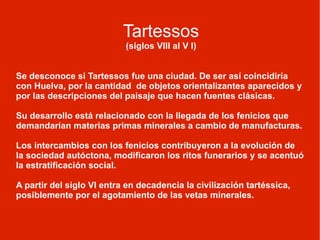 Tartessos (siglos VIII al V I) Se desconoce si Tartessos fue una ciudad. De ser así coincidiría con Huelva, por la cantidad  de objetos orientalizantes aparecidos y por las descripciones del paisaje que hacen fuentes clásicas. Su desarrollo está relacionado con la llegada de los fenicios que demandarían materias primas minerales a cambio de manufacturas. Los intercambios con los fenicios contribuyeron a la evolución de la sociedad autóctona, modificaron los ritos funerarios y se acentuó la estratificación social. A partir del siglo VI entra en decadencia la civilización tartéssica, posiblemente por el agotamiento de las vetas minerales. 