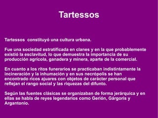 Tartessos Tartessos  constituyó una cultura urbana. Fue una sociedad estratificada en clanes y en la que probablemente existió la esclavitud, lo que demuestra la importancia de su producción agrícola, ganadera y minera, aparte de la comercial. En cuanto a los ritos funerarios se practicaban indistintamente la incineración y la inhumación y en sus necrópolis se han encontrado ricos ajuares con objetos de carácter personal que reflejan el rango social y las riquezas del difunto. Según las fuentes clásicas se organizaban de forma jerárquica y en ellas se habla de reyes legendarios como Gerión, Gárgoris y Argantonio. 