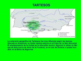 TARTESOS La extensión geográfica de Tartessos fue muy diferente según las épocas.  Ubicada en Andalucía, su límite máximo estuvo en el Cabo de La Nao (Alicante) El emplazamiento de la ciudad se ha discutido mucho. Algunos lo sitúan en Me- sas de Asta (cerca de Jerez de la Frontera), en el coto de Doñana o quizás hun- dido en la Bahía de Algeciras. 