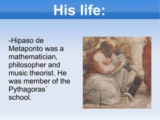 His life: -Hipaso de Metaponto was a mathematician, philosopher and music theorist. He was member of the Pythagoras´ school. 
