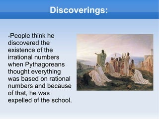 Discoverings: -People think he discovered the existence of the irrational numbers when Pythagoreans thought everything was based on rational numbers and because of that, he was expelled of the school.  