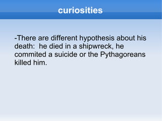 curiosities -There are different hypothesis about his death:  he died in a shipwreck, he commited a suicide or the Pythagoreans killed him. 