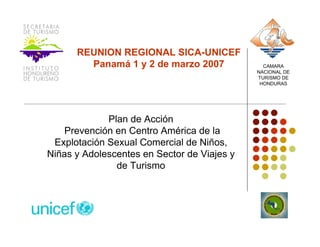 REUNION REGIONAL SICA-UNICEF
        Panamá 1 y 2 de marzo 2007             CAMARA
                                             NACIONAL DE
                                             TURISMO DE
                                              HONDURAS




             Plan de Acción
    Prevención en Centro América de la
 Explotación Sexual Comercial de Niños,
Niñas y Adolescentes en Sector de Viajes y
               de Turismo
 