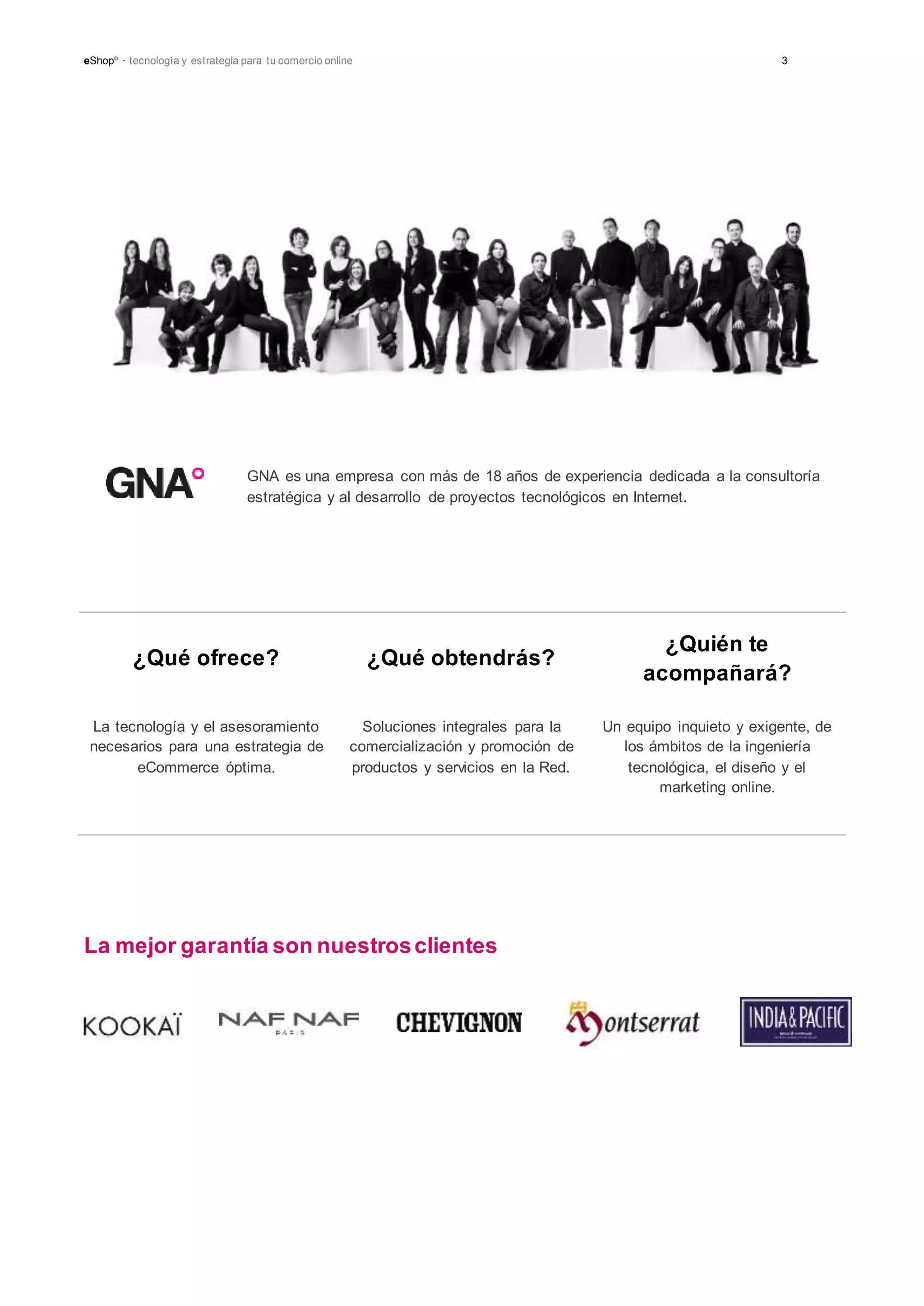 eShopº · tecnología y estrategia para tu comercio online 3
GNA
¿Qué ofrece? ¿Qué obtendrás?
¿Quién te
acompañará?
La tecnología y el asesoramiento
necesarios para una estrategia de
eCommerce óptima.
Soluciones integrales para la
comercialización y promoción de
productos y servicios en la Red.
Un equipo inquieto y exigente, de
los ámbitos de la ingeniería
tecnológica, el diseño y el
marketing online.
La mejor garantía son nuestrosclientes
GNA es una empresa con más de 18 años de experiencia dedicada a la consultoría
estratégica y al desarrollo de proyectos tecnológicos en Internet.
 