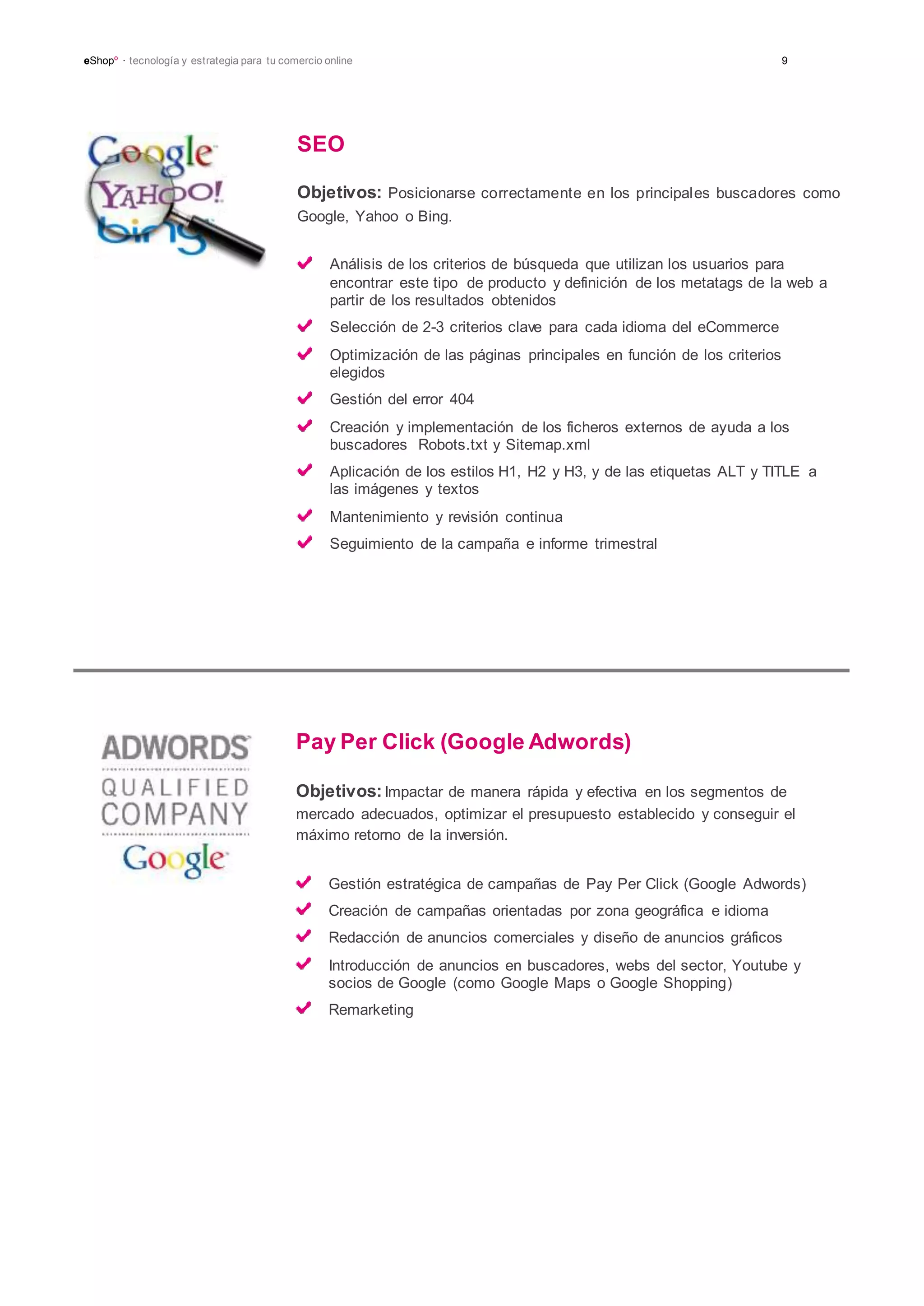 eShopº · tecnología y estrategia para tu comercio online 9
SEO
Objetivos: Posicionarse correctamente en los principales buscadores como
Google, Yahoo o Bing.
Análisis de los criterios de búsqueda que utilizan los usuarios para
encontrar este tipo de producto y definición de los metatags de la web a
partir de los resultados obtenidos
Selección de 2-3 criterios clave para cada idioma del eCommerce
Optimización de las páginas principales en función de los criterios
elegidos
Gestión del error 404
Creación y implementación de los ficheros externos de ayuda a los
buscadores Robots.txt y Sitemap.xml
Aplicación de los estilos H1, H2 y H3, y de las etiquetas ALT y TITLE a
las imágenes y textos
Mantenimiento y revisión continua
Seguimiento de la campaña e informe trimestral
Pay Per Click (Google Adwords)
Objetivos:Impactar de manera rápida y efectiva en los segmentos de
mercado adecuados, optimizar el presupuesto establecido y conseguir el
máximo retorno de la inversión.
Gestión estratégica de campañas de Pay Per Click (Google Adwords)
Creación de campañas orientadas por zona geográfica e idioma
Redacción de anuncios comerciales y diseño de anuncios gráficos
Introducción de anuncios en buscadores, webs del sector, Youtube y
socios de Google (como Google Maps o Google Shopping)
Remarketing
 